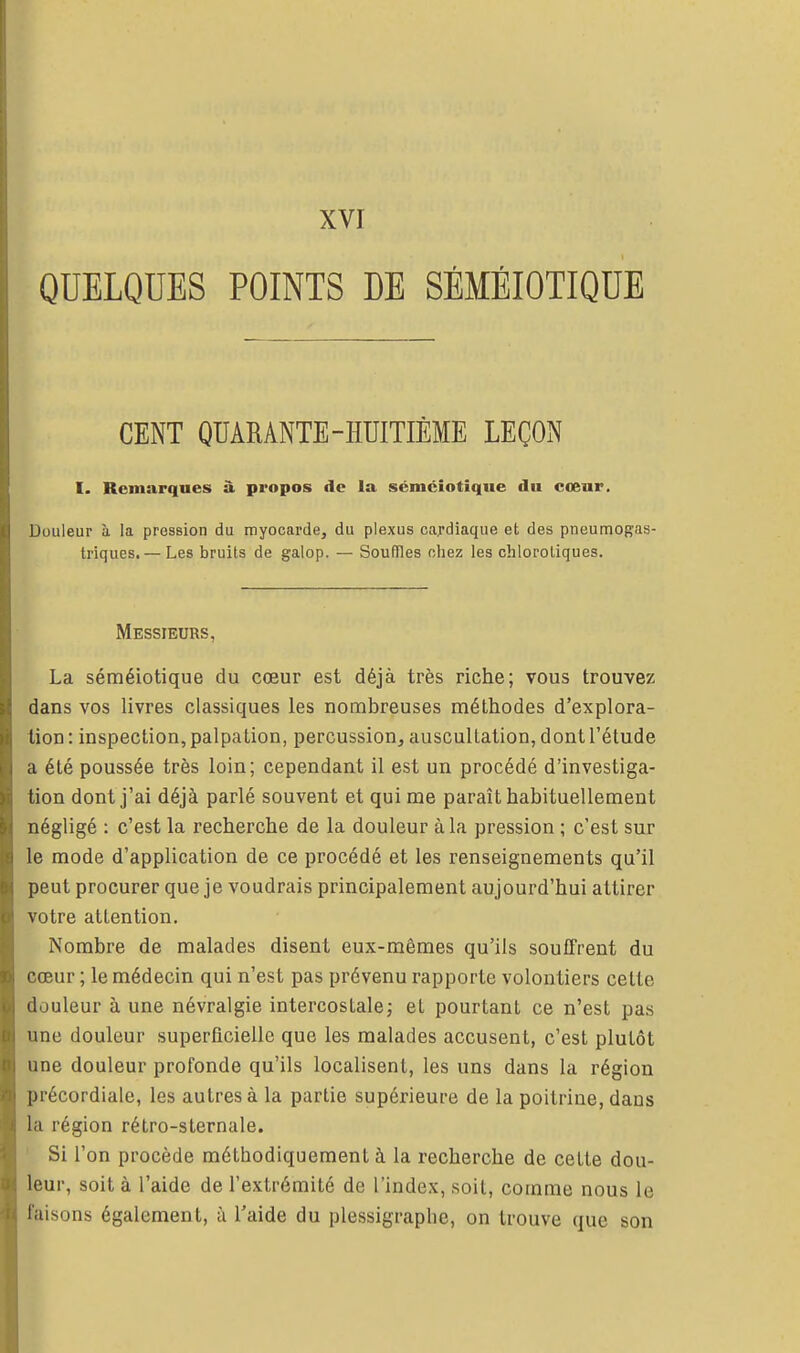 QUELQUES POINTS DE SÉMÉIOTIQUE CENT QUARANTE-HUITIÈME LEÇON I. Remarques à propos de la séméiotiqiie du cœur. Douleur h. la pression du myocarde, du plexus cardiaque et des pneumogas- triques,— Les bruits de galop. — Souffles chez les ohlorotiques. Messieurs, La sérnéiotique du cœur est déjà très riche; vous trouvez dans vos livres classiques les nombreuses méthodes d'explora- tion : inspection, palpation, percussion, auscultation, dont l'étude a été poussée très loin; cependant il est un procédé d'investiga- tion dont j'ai déjà parlé souvent et qui me paraît habituellement négligé : c'est la recherche de la douleur à la pression ; c'est sur le mode d'application de ce procédé et les renseignements qu'il peut procurer que je voudrais principalement aujourd'hui attirer votre attention. Nombre de malades disent eux-mêmes qu'ils souffrent du cœur ; le médecin qui n'est pas prévenu rapporte volontiers cette douleur à une névralgie intercostale; et pourtant ce n'est pas une douleur superficielle que les malades accusent, c'est plutôt une douleur profonde qu'ils localisent, les uns dans la région précordiale, les autres à la partie supérieure de la poitrine, dans la région rétro-slernale. ' Si l'on procède méthodiquement à la recherche de cette dou- leur, soit à l'aide de l'extrémité de l'index, soit, comme nous le faisons également, à l'aide du plessigraplie, on trouve que son