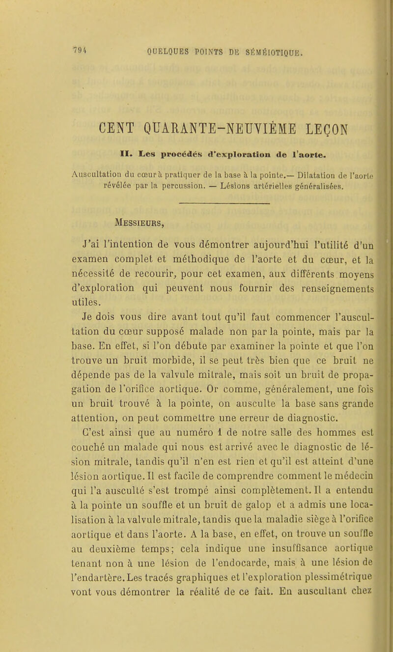 CENT QUARANTE-NEUVIÈME LEÇON II. Les procédés d'exiiloration de l'aorte. Auscultation du cœurà pratiquer de la base à la pointe.— Dilatation de l'aorte révélée par la percussion. — Lésions artérielles généralisées. Messieurs, J'ai l'intention de vous démontrer aujourd'hui l'utilité d'un examen complet et méthodique de l'aorte et du cœur, et la nécessité de recourir, pour cet examen, aux différents moyens d'exploration qui peuvent nous fournir des renseignements utiles. Je dois vous dire avant tout qu'il faut commencer l'auscul- tation du cœur supposé malade non par la pointe, mais par la base. En effet, si l'on débute par examiner la pointe et que l'on trouve un bruit morbide, il se peut très bien que ce bruit ne dépende pas de la valvule mitrale, mais soit un bruit de propa- gation de l'orifice aorlique. Or comme, généralement, une fois un bruit trouvé à la pointe, on ausculte la base sans grande attention, on peut commettre une erreur de diagnostic. C'est ainsi que au numéro 1 de notre salle des hommes est couché un malade qui nous est arrivé avec le diagnostic de lé- sion mitrale, tandis qu'il n'en est rien et qu'il est atteint d'une lésion aortique. Il est facile de comprendre comment le médecin qui l'a ausculté s'est trompé ainsi complètement. Il a entendu à la pointe un souffle et un bruit de galop et a admis une loca- lisation à la valvule mitrale, tandis que la maladie siège à l'orifice aortique et dans l'aorte. A la base, en effet, on trouve un souffle au deuxième temps; cela indique une insuffisance aortique tenant non à une lésion de l'endocarde, mais à une lésion de l'endartère.Les tracés graphiques et l'exploration plessimétrique vont vous démontrer la réalité de ce fait. Eu auscultant chez