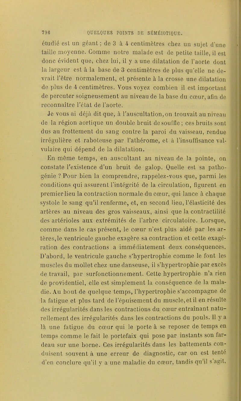 étudié esl un géant ; de 3 à 4 centimètres chez un sujet d'une taille moyenne. Comme notre malade est de petite taille, il est donc évident que, chez lui, il y a une dilatation de l'aorte dont la hirgeur est à la base de 3 centimètres de plus qu'elle ne de- vrait l'être normalement, et présente à la crosse une dilatation de plus de A centimètres. Vous voyez combien il est important de percuter soigneusement au niveau de la base du cœur, afin de reconnaître l'état de l'aorte. Je vous ai déjà dit que, à l'auscultationjOn trouvait au niveau de la région aortique un double bruit de souffle; ces bruits sont dus au frottement du sang contre la paroi du vaisseau, rendue irrégulière et raboteuse par l'athérome, et à l'insuffisance val- vulaire qui dépend de la dilatation. .En même temps, en auscultant au niveau de la pointe, on constate l'existence d'un bruit de galop. Quelle est sa patho- génie ? Pour bien la comprendre, rappelez-vous que, parmi les conditions qui assurent l'intégrité de la circulation, figurent en premier lieu la contraction normale du cœur, qui lance à chaque systole le sang qu'il renferme, et, en second lieu, l'élasticité des artères au niveau des gros vaisseaux, ainsi que la contractilité des artérioles aux extrémités de l'arbre circulatoire. Lorsque, comme dans le cas présent, le cœur n'est plus aidé par les ar- tères, le ventricule gauche exagère sa contraction et cette exagé- ration des contractions a immédiatement deux conséquences. D'abord, le ventricule gauche s'hypertrophie comme le font les muscles du mollet chez une danseuse, il s'hypertrophie par excès de travail, par surfonctionnement. Cette hypertrophie n'a rien de providentiel, elle est simplement la conséquence de la mala- die. Au bout de quelque temps, l'hypertrophie s'accompagne de la fatigue et plus tard de l'épuisement du muscle, et il en résulte des irrégularités dans les contractions du cœur entraînant natu- rellement des irrégularités dans les contractions du pouls. Il y a là une fatigue du cœur qui le porte à se reposer de temps en temps comme le fait le portefaix qui pose par instants son far- deau sur une borne. Ces irrégularités dans les battements con- duisent souvent à une erreur de diagnostic, car on est tenté d'en conclure qu'il y a une maladie du cœur, tandis qu'il s'agit.