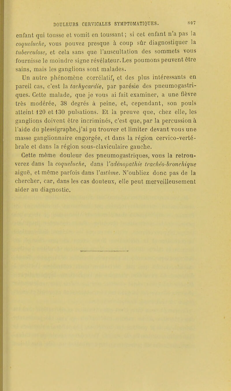 enfant qui tousse et vomit en toussant; si cet enfant n'a pas la coqueluche, vous pouvez presque à coup sûr diagnostiquer la tuberculose, et cela sans que l'auscultation des sommets vous fournisse le moindre signe révélateur. Les poumons peuvent être sains, mais les ganglions sont malades. Un autre phénomène corrélatif, et des plus intéressants en pareil cas, c'est la tachycardie, par parésie des pneumogastri- ques. Cette malade, que je vous ai fait examiner, a une fièvre très modérée, 38 degrés à peine, et, cependant, son pouls atteint 120 et 130 pulsations. Et la preuve que, chez elle, les ganglions doivent être incriminés, c'est que, par la percussion à l'aide du plessigraphe,j'ai pu trouver et limiter devant vous une masse ganglionnaire engorgée, et dans la région cervico-verté- brale et dans la région sous-claviculaire gauche. Cette même douleur des pneumogastriques, vous la retrou- verez dans la coqueluche, dans Yadénopathie trachéo-bronchique aiguë, et même parfois dans Vasthme. N'oubliez donc pas de la chercher, car, dans les cas douteux, elle peut merveilleusement aider au diagnostic.