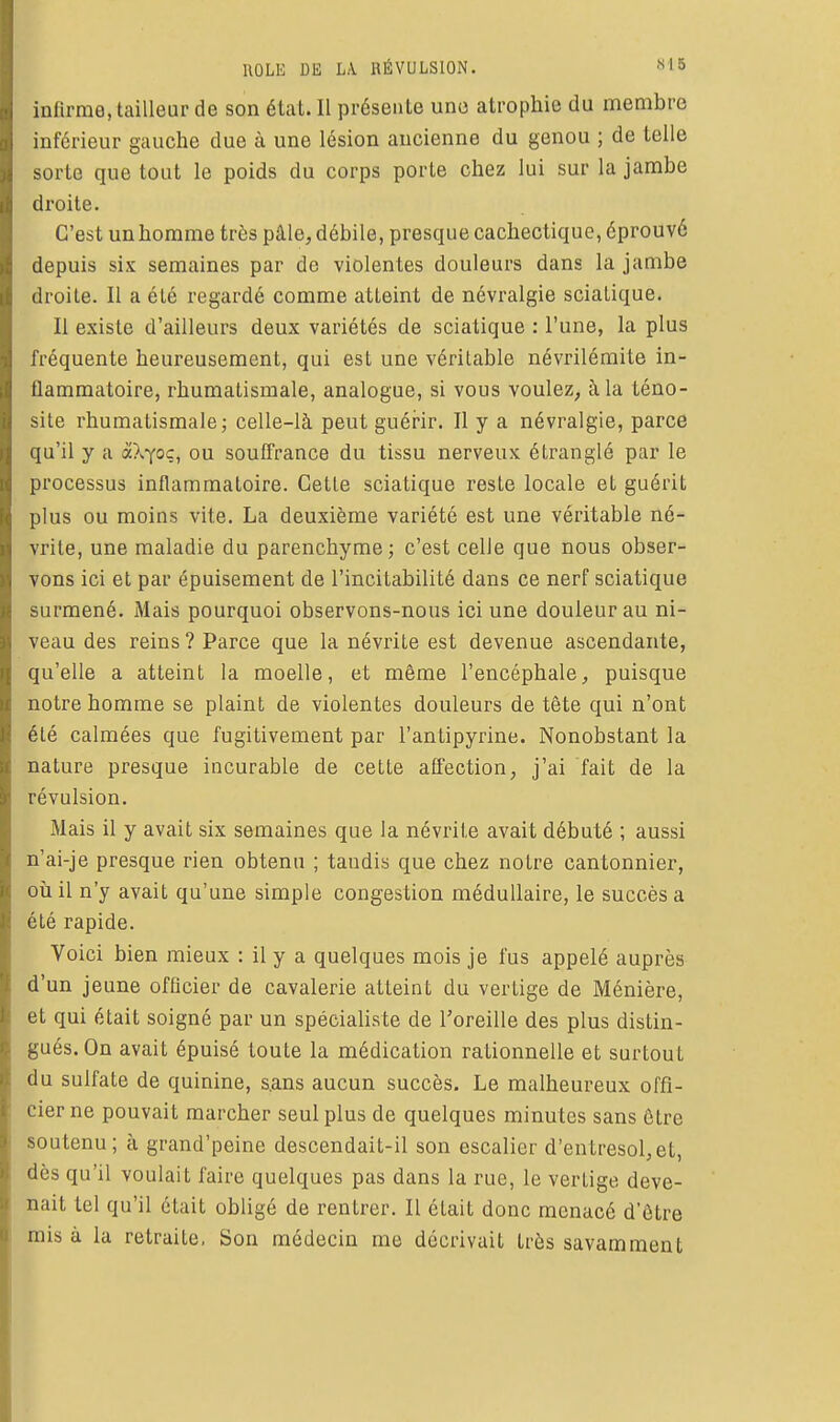 infirme, tailleur de son état. II présente uno atrophie du membre inférieur gauche due à une lésion ancienne du genou ; de telle sorte que tout le poids du corps porte chez lui sur la jambe droite. C'est un homme très pâle, débile, presque cachectique, éprouvé depuis six semaines par de violentes douleurs dans la jambe droite. Il a été regardé comme atteint de névralgie scialique. Il existe d'ailleurs deux variétés de sciatique : l'une, la plus fréquente heureusement, qui est une véritable névrilémite in- flammatoire, rhumatismale, analogue, si vous voulez, à la téno- site rhumatismale; celle-là peut guérir. Il y a névralgie, parce qu'il y a akyoc, ou souffrance du tissu nerveux étranglé par le processus inflammatoire. Cette sciatique reste locale et guérit plus ou moins vite. La deuxième variété est une véritable né- vrite, une maladie du parenchyme; c'est celle que nous obser- vons ici et par épuisement de l'incitabilité dans ce nerf sciatique surmené. Mais pourquoi observons-nous ici une douleur au ni- veau des reins ? Parce que la névrite est devenue ascendante, qu'elle a atteint la moelle, et même l'encéphale, puisque notre homme se plaint de violentes douleurs de tête qui n'ont été calmées que fugitivement par l'antipyrine. Nonobstant la nature presque incurable de cette affection, j'ai fait de la révulsion. Mais il y avait six semaines que la névrite avait débuté ; aussi n'ai-je presque rien obtenu ; tandis que chez notre cantonnier, où il n'y avait qu'une simple congestion médullaire, le succès a été rapide. Voici bien mieux : il y a quelques mois je fus appelé auprès d'un jeune officier de cavalerie atteint du vertige de Ménière, et qui était soigné par un spécialiste de l'oreille des plus distin- gués. On avait épuisé toute la médication rationnelle et surtout du sulfate de quinine, s.ans aucun succès. Le malheureux offi- cier ne pouvait marcher seul plus de quelques minutes sans être soutenu; à grand'peine descendait-il son escalier d'entresol,et, dès qu'il voulait faire quelques pas dans la rue, le vertige deve- nait tel qu'il était obligé de rentrer. Il était donc menacé d'être mis à la retraite. Son médecin me décrivait très savamment