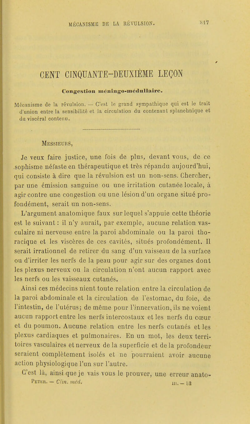 CENT CINQUANTE-DEUXIÈME LEÇON Con$;estioit iiiéiiiiigo-métluUairc. Mécanisme de la révulsion. — C'est le grand sympathique qui est le trait d'union entre la sensibilité et la circulation du contenant splanchnique et du viscéral contenu. Messieurs, Je veux faire justice, une fois de plus, devant vous, de ce .sophisme néfaste en thérapeutique et très répandu aujourd'hui, qui consiste à dire que la révulsion est un non-sens. Chercher, par une émission sanguine ou une irritation cutanée locale, à agir contre une congestion ou une lésion d'un organe situé pro- fondément, serait un non-sens. L'argument anatomique faux sur lequel s'appuie cette théorie est le suivant : il n'y aurait, par exemple, aucune relation vas- culaire ni nerveuse entre la paroi abdominale ou la paroi tho- racique et les viscères de ces cavités, situés profondément. Il serait irrationnel de retirer du sang d'un vaisseau de la surface ou d'irriter les nerfs de la peau pour agir sur des organes dont les plexus nerveux ou la circulation n'ont aucun rapport avec les nerfs ou les vaisseaux cutanés. Ainsi ces médecins nient toute relation entre la circulation de la paroi abdominale et la circulation de l'estomac, du foie, de l'intestin, de l'utérus; de même pour l'innervation, ils ne voient aucun rapport entre les nerfs intercostaux et les nerfs du cœur et du poumon. Aucune relation entre les nerfs cutanés et les plexus cardiaques et pulmonaires. En un mot, les deux terri- toires vasculaires et nerveux de la superficie et de la profondeur seraient complètement isolés et ne pourraient avoir aucune action physiologique l'un sur l'autre. C'est là, ainsi que je vais vous le prouver, une erreur anato- Petkr. — Clin. méd. iiu— B2