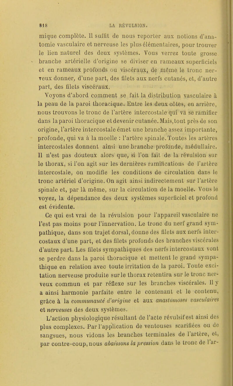 mique complète. Il sulTil de nous reporter aux notions d'ana- tomie vasculairc et nerveuse les plus élémentaires, pour trouver le lien naturel des deux systèmes. Vous verrez toute grosse branche artérielle d'origine se diviser en rameaux superficiels et en rameaux profonds ou viscéraux, de même le tronc ner- veux donner^ d'une part, des filets aux nerfs cutanés, et, d'autre part, des filets viscéraux. Voyons d'abord comment se fait la distribution yasculaire à la peau de la paroi thoracique» Entre les deux côtes, en arrière, nous trouvons le tronc de l'artère intercostale qui va se ramiQer dans la paroi thoracique et devenir cutanée. Mais, tout près de son origine, l'artère intercostale émet une branche assez importante, profonde, qui va à la moelle : l'artère spinale. Toutes les artères intercostales donnent ainsi une branche profonde, médullaire. Il n'est pas douteux alors que, si l'on fait de la révulsion sur le thorax, si l'on agit sur les dernières ramifications de l'artère intercostale, on modifie les conditions de circulation dans le tronc artériel d'origine. On agit ainsi indirectement sur l'artère spinale et, par là même, sur la circulation de la moelle. Vous le voyez, la dépendance des deux systèmes superficiel et profond est évidente. Ce qui est vrai de la révulsion pour l'appareil vasculaire ne l'est pas moins pour l'innervation. Le tronc du nerf grand sym- pathique, dans son trajet dorsal, donne des filets aux nerfs inter- costaux d'une part, et des filets profonds des branches viscérales d'autre part. Les filets sympathiques des nerfs intercostaux vont se perdre dans la paroi thoracique et mettent le grand sympa- thique en relation avec toute irritation de la paroi. Toute exci- tation nerveuse produite sur le thorax retentira sur le tronc ner- veux commun et par réflexe sur les branches viscérales. Il y a ainsi harmonie parfaite entre le contenant et le contenu, grâce à la communauté d'origine et aux anastomoses vasciilatres et nerveuses des deux systèmes. L'action physiologique résultant de l'acte révulsif est ainsi des plus complexes. Par l'application de ventouses scarifiées ou do sangsues, nous vidons les branches terminales de l'artère, et, par contre-coup, nous abaissons la pression dans le tronc de l'ar-