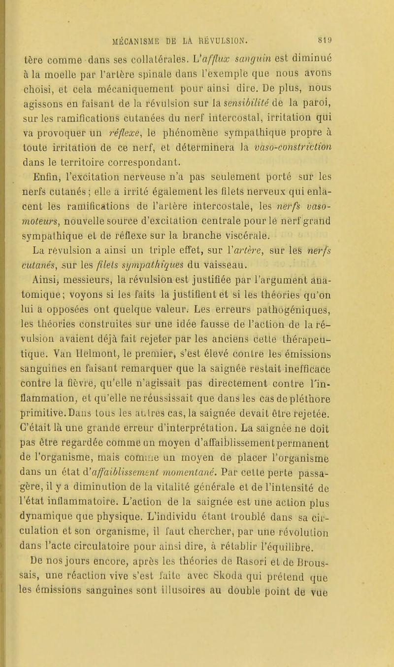 tère comme dans ses collatérales. L'afflux sanguin est diminué à la moelle par l'artère spinale dans l'exemple que nous avons choisi, et cela mécaniquement pour ainsi dire. De plus, nous agissons en faisant de la révulsion sur sensibilité de la paroi, sur les ramifications cutanées du nerf intercostal, irritation qui va provoquer un réflexe, le phénomène sympathique propre à toute irritation de ce nerf, et déterminera la vaso-constriction dans le territoire correspondant. Enfin, l'excitation nerveuse n'a pas seulement porté sur les nerfs cutanés ; elle a irrité également les filets nerveux qui enla- cent les ramifications de l'artère intercostale, les nerfs vaso- moteurs, nouvelle source d'excitation centrale pour le nerf grand sympathique et de réflexe sur la branche viscérale. La révulsion a ainsi un triple effet, sur Vartère, sur les ne?'/is cutanés, sur les filets sympathiques du vaisseau. Ainsi) messieurs, la révulsion est justifiée par l'argument âna- tomique; voyons si les faits la justifient et si les théories qu'on lui a opposées ont quelque valeur. Les erreurs pathogéniques, les théories construites sur une idée fausse de l'action de la ré- vulsion avaient déjà fait rejeter par les anciens cette thérapeu- tique. Van Helmont, le premier, s'est élevé contre les émissions sanguines en faisant remarquer que la saignée restait inefficace contre la fièvre, qu'elle n'agissait pas directement contre Tin- flammation, et qu'elle ne réussissait que dans les cas de pléthore primitive.Dans tous les autres cas, la saignée devait être rejetée. C'était là une grande erreur d'interprétation. La saignée ne doit pas être regardée comme un moyen d'afi'aiblissement permanent de l'organisme, mais comme un moyen de placer l'organisme dans un état d'affaiblissement momentané. Par cette perte passa- gère, il y a diminution de la vitalité générale et de l'intensité de l'état inflammatoire. L'action de la saignée est une action plus dynamique que physique. L'individu étant troublé dans sa cir- culation et son organisme, il faut chercher, par une révolution dans l'acte circulatoire pour ainsi dire, à rétablir l'équilibre. De nos jours encore, après les théories de Rasori et de Brous- sais, une réaction vive s'est faite avec Skoda qui prétend que les émissions sanguines sont illusoires au double point de vue