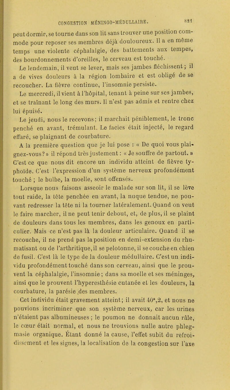 CONGESTION MÉNINGO-MÉDULLÂIRE. «21 peut dormir, se tourne dans son lit sans trouver une position com- mode pour reposer ses membres déjà douloureux. 11 a en même temps une violente céphalalgie, des battements aux tempes, des bourdonnements d'oreilles, le cerveau est touché. Le lendemain, il veut se lever, mais ses jambes fléchissent ; il a de vives douleurs à la région lombaire et est obligé de se recoucher. La fièvre continue, l'insomnie persiste. Le mercredi, il vient à l'hôpital, tenant à peine sur ses jambes, et se traînant le long des murs. Il n'est pas admis et rentre chez lui épuisé. Le jeudi, nous le recevons; il marchait péniblement, le tronc penché en avant, trémulant. Le faciès était injecté, le regard effaré, se plaignant de courbature. A la première question que je lui pose : « De quoi vous plai- gnez-vous? » il répond très justement : « Je souffre de partout. » C'est ce que nous dit encore un individu atteint de fièvre ty- phoïde. C'est l'expression d'un système nerveux profondément touché ; le bulbe, la moelle, sont offensés. Lorsque nous faisons asseoir le malade sur son lit, il se lève tout raide, la tête penchée en avant, la nuque tendue, ne pou- vant redresser la tête ni la tourner latéralement. Quand on veut le faire marcher, il ne peut tenir debout, et, de plus, il se plaint de douleurs dans tous les membres, dans les genoux en parti- culier. Mais ce n'est pas là la douleur articulaire. Quand il se recouche, il ne prend pas la position en demi-extension du rhu- matisant ou de l'arthritique, il se pelotonne, il se couche en chien de fusil. C'est là le type de la douleur médullaire. C'est un indi- vidu profondément touché dans son cerveau, ainsi que le prou- vent la céphalalgie, l'insomnie ; dans sa moelle et ses méninges, ainsi que le prouvent l'hyperesthésie cutanée et les douleurs, la courbature, la parésie ,des membres. Cet individu était gravement atteint; il avait ^lO'j^, et nous ne pouvions incriminer que son système nerveux, car les urines n'étaient pas albumineuses ; le poumon ne donnait aucun râle, le cœur était normal, et nous ne trouvions nulle autre phleg- masie organique. Étant donné la cause, l'effet subit du refroi- diïsoment et les signes, la localisation de la congestion sur l'axe