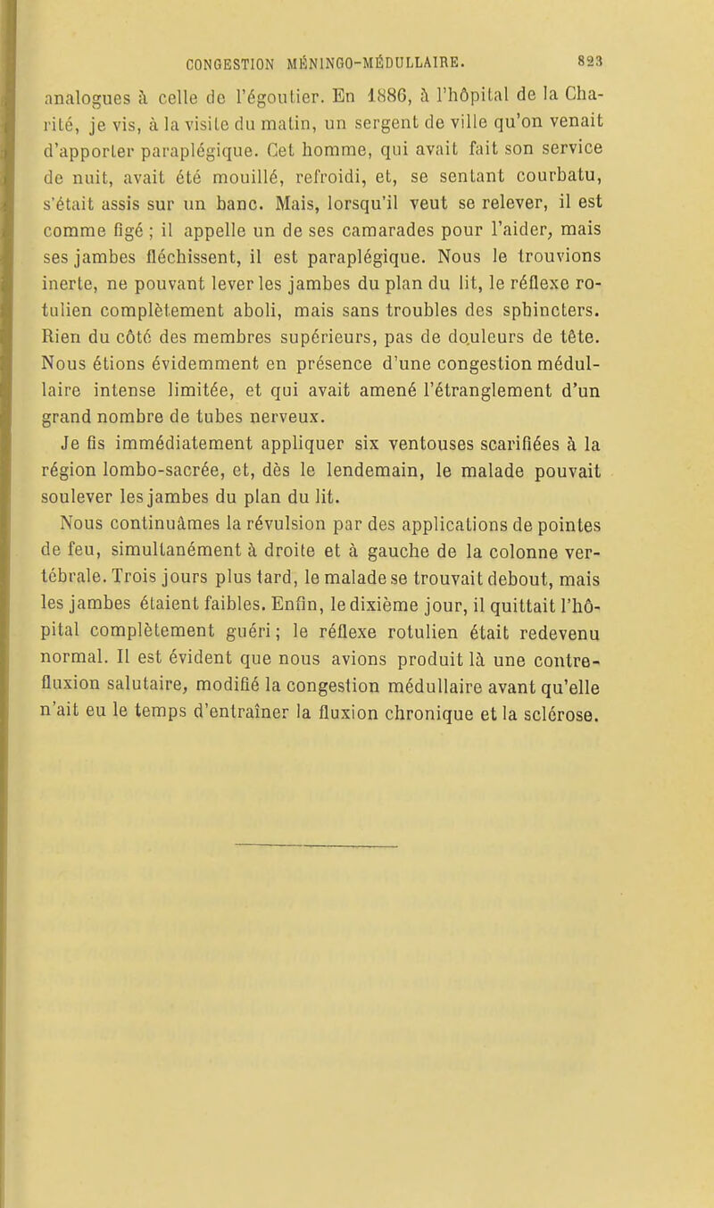 analogues à celle de l'égoulier. En 1886, à l'hôpital de la Cha- rité, je vis, à la visite du malin, un sergent de ville qu'on venait d'apporter paraplégique. Cet homme, qui avait fait son service de nuit, avait été mouillé, refroidi, et, se sentant courbatu, s'était assis sur un banc. Mais, lorsqu'il veut se relever, il est comme figé ; il appelle un de ses camarades pour l'aider, mais ses jambes fléchissent, il est paraplégique. Nous le trouvions inerte, ne pouvant lever les jambes du plan du lit, le réflexe ro- tulien complètement aboli, mais sans troubles des sphincters. Rien du côté des membres supérieurs, pas de douleurs de tête. Nous étions évidemment en présence d'une congestion médul- laire intense limitée, et qui avait amené l'étranglement d'un grand nombre de tubes nerveux. Je fis immédiatement appliquer six ventouses scarifiées à la région lombo-sacrée, et, dès le lendemain, le malade pouvait soulever les jambes du plan du lit. Nous continuâmes la révulsion par des applications de pointes de feu, simultanément à droite et à gauche de la colonne ver- tébrale. Trois jours plus tard, le malade se trouvait debout, mais les jambes étaient faibles. Enfin, le dixième jour, il quittait l'hô- pital complètement guéri; le réflexe rotulien était redevenu normal. Il est évident que nous avions produit là une contre- fluxion salutaire, modifié la congestion médullaire avant qu'elle n'ait eu le temps d'entraîner la fluxion chronique et la sclérose.