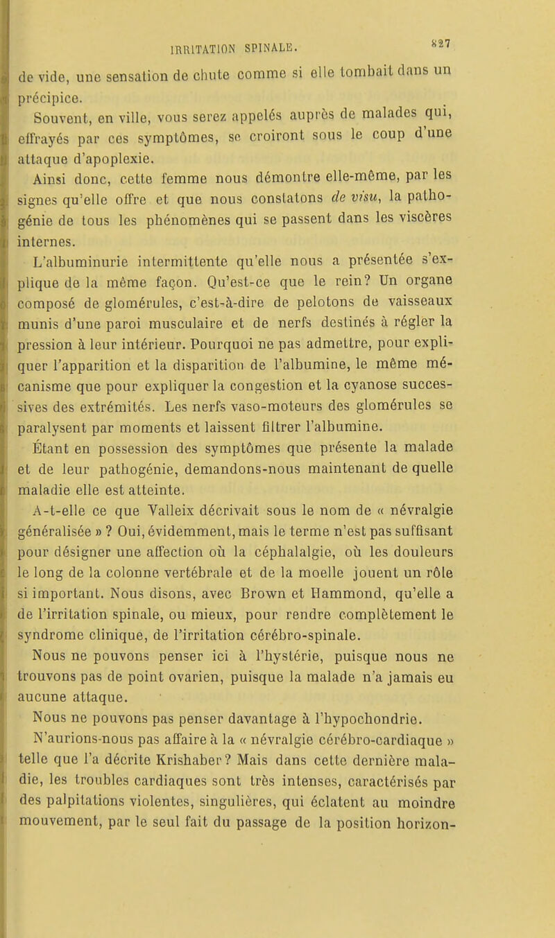 de vide, une sensation de chute comme si elle tombail dans un précipice. Souvent, en ville, vous serez appelés auprès de malades qui, olfrayés par ces symptômes, se croiront sous le coup d'une attaque d'apoplexie. Ainsi donc, cette femme nous démontre elle-même, par les signes qu'elle offre et que nous constatons de visu, la patho- génie de tous les phénomènes qui se passent dans les viscères internes. L'albuminurie intermittente qu'elle nous a présentée s'ex- plique de la même façon. Qu'est-ce que le rein? Un organe composé de glomérules, c'est-à-dire de pelotons de vaisseaux munis d'une paroi musculaire et de nerfs destinés à régler la pression à leur intérieur. Pourquoi ne pas admettre, pour expli- quer l'apparition et la disparition de l'albumine, le même mé- canisme que pour expliquer la congestion et la cyanose succes- sives des extrémités. Les nerfs vaso-moteurs des glomérules se paralysent par moments et laissent filtrer l'albumine. Étant en possession des symptômes que présente la malade et de leur pathogénie, demandons-nous maintenant de quelle maladie elle est atteinte. A-t-elle ce que Valleix décrivait sous le nom de « névralgie généralisée » ? Oui, évidemment, mais le terme n'est pas suffisant pour désigner une affection oîi la céphalalgie, où les douleurs le long de la colonne vertébrale et de la moelle jouent un rôle si important. Nous disons, avec Brown et Hammond, qu'elle a de l'irritation spinale, ou mieux, pour rendre complètement le syndrome clinique, de l'irritation cérébro-spinale. Nous ne pouvons penser ici à l'hystérie, puisque nous ne trouvons pas de point ovarien, puisque la malade n'a jamais eu aucune attaque. Nous ne pouvons pas penser davantage à l'hypochondrie. N'aurions-nous pas affaire à la « névralgie cérébro-cardiaque » telle que l'a décrite Krishaber? Mais dans cette dernière mala- die, les troubles cardiaques sont très intenses, caractérisés par des palpitations violentes, singulières, qui éclatent au moindre mouvement, par le seul fait du passage de la position horizon-