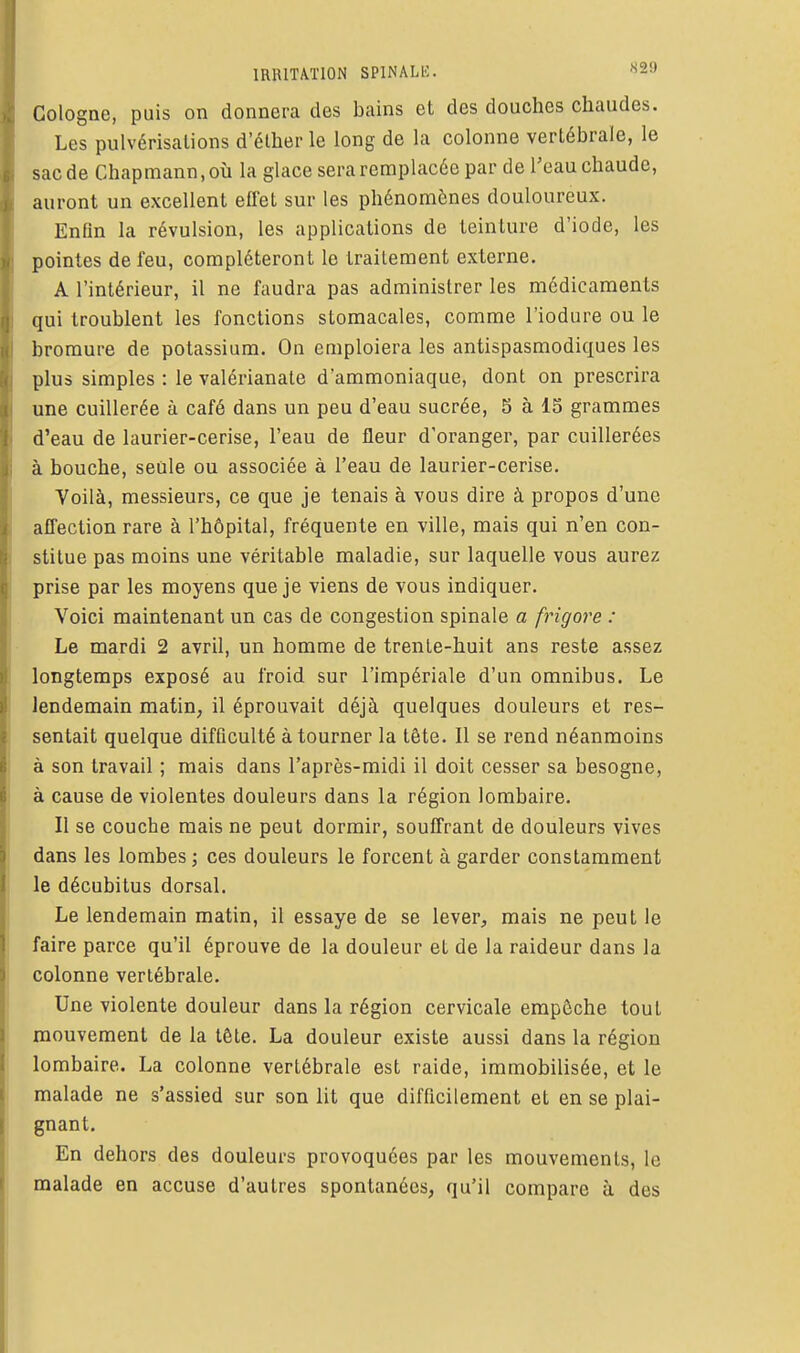 Cologne, puis on donnera des bains et des douches chaudes. Les pulvérisations d'élherle long de la colonne vertébrale, le sac de Chapmann.où la glace sera remplacée par de l'eau chaude, auront un excellent effet sur les phénomènes douloureux. Enfin la révulsion, les applications de teinture d'iode, les pointes de feu, compléteront le traitement externe. A l'intérieur, il ne faudra pas administrer les médicaments qui troublent les fonctions stomacales, comme l'iodure ou le bromure de potassium. On emploiera les antispasmodiques les plus simples : le valcrianate d'ammoniaque, dont on prescrira une cuillerée à café dans un peu d'eau sucrée, 8 à 15 grammes d'eau de laurier-cerise, l'eau de fleur d'oranger, par cuillerées à bouche, seule ou associée à l'eau de laurier-cerise. Voilà, messieurs, ce que je tenais à vous dire à propos d'une affection rare à l'hôpital, fréquente en ville, mais qui n'en con- stitue pas moins une véritable maladie, sur laquelle vous aurez prise par les moyens que je viens de vous indiquer. Voici maintenant un cas de congestion spinale a frigore : Le mardi 2 avril, un homme de trente-huit ans reste assez longtemps exposé au froid sur l'impériale d'un omnibus. Le lendemain matin, il éprouvait déjà quelques douleurs et res- sentait quelque difficulté à tourner la tête. Il se rend néanmoins à son travail ; mais dans l'après-midi il doit cesser sa besogne, à cause de violentes douleurs dans la région lombaire. Il se couche mais ne peut dormir, souffrant de douleurs vives dans les lombes ; ces douleurs le forcent à garder constamment le décubitus dorsal. Le lendemain matin, il essaye de se lever, mais ne peut le faire parce qu'il éprouve de la douleur et de la raideur dans la colonne vertébrale. Une violente douleur dans la région cervicale empêche tout mouvement de la tête. La douleur existe aussi dans la région lombaire. La colonne vertébrale est raide, immobilisée, et le malade ne s'assied sur son lit que difficilement et en se plai- gnant. En dehors des douleurs provoquées par les mouvements, le malade en accuse d'autres spontanées, qu'il compare à des