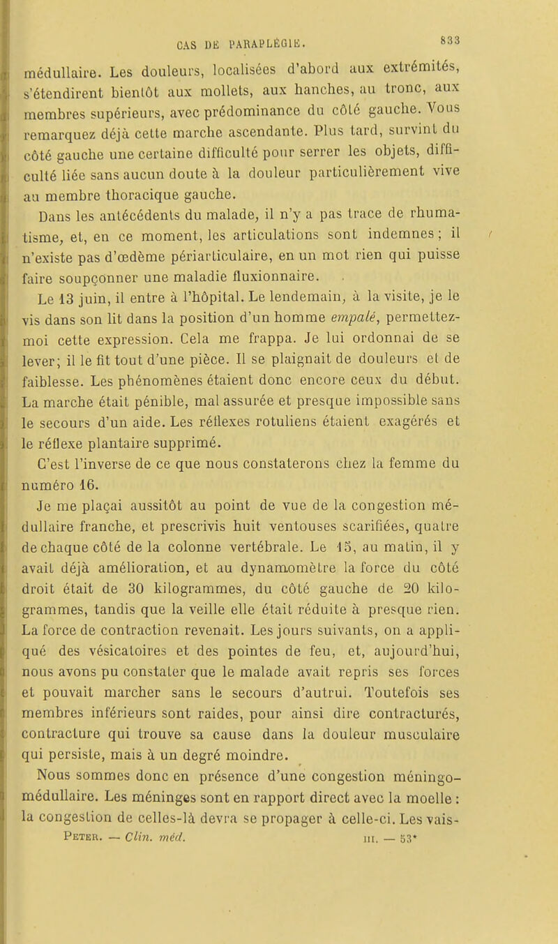 CAS DE PARAPLÉGIE. »33 médullaire. Les douleurs, localisées d'abord aux extrémités, s'étendirent bientôt aux mollets, aux hanches, au tronc, aux membres supérieurs, avec prédominance du côté gauche. Vous remarquez déjà cette marche ascendante. Plus tard, survint du côté gauche une certaine difficulté pour serrer les objets, diffi- culté liée sans aucun doute à la douleur particulièrement vive au membre thoracique gauche. Dans les antécédents du malade, il n'y a pas trace de rhuma- tisme, et, en ce moment, les articulations sont indemnes; il n'existe pas d'œdème périarliculaire, en un mot rien qui puisse l'aire soupçonner une maladie fluxionnaire. Le 13 juin, il entre à l'hôpital. Le lendemain, à la visite, je le vis dans son lit dans la position d'un homme empalé, permettez- moi cette expression. Cela me frappa. Je lui ordonnai de se lever; il le fit tout d'une pièce. Il se plaignait de douleurs et de faiblesse. Les phénomènes étaient donc encore ceux du début. La marche était pénible, mal assurée et presque impossible sans le secours d'un aide. Les réflexes rotuliens étaient exagérés et le réflexe plantaire supprimé. C'est l'inverse de ce que nous constaterons chez la femme du numéro 16. Je me plaçai aussitôt au point de vue de la congestion mé- dullaire franche, et prescrivis huit ventouses scarifiées, quatre de chaque côté de la colonne vertébrale. Le IS, au matin, il y avait déjà amélioration, et au dynamomètre la force du côté droit était de 30 kilogrammes, du côté gauche de 20 kilo- grammes, tandis que la veille elle était réduite à presque rien. La force de contraction revenait. Les jours suivants, on a appli- qué des vésicatoires et des pointes de feu, et, aujourd'hui, nous avons pu constater que le malade avait repris ses forces et pouvait marcher sans le secours d'autrui. Toutefois ses membres inférieurs sont raides, pour ainsi dire contracturés, contracture qui trouve sa cause dans la douleur musculaire qui persiste, mais à un degré moindre. Nous sommes donc en présence d'une congestion méningo- méduUaire. Les méninges sont en rapport direct avec la moelle : la congestion de celles-là devra se propager à celle-ci. Les vais- Peter. — Cihi. méd. m. — 53*