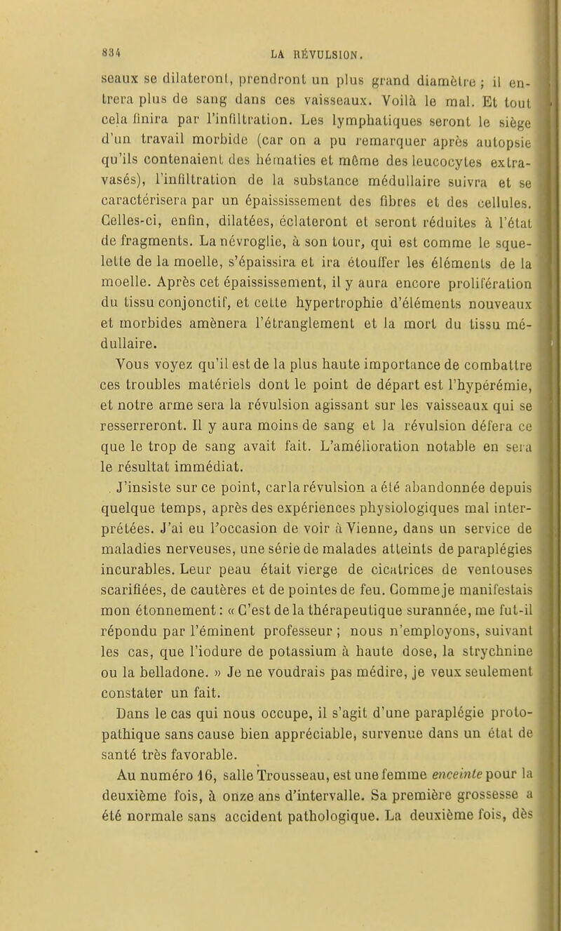 seaux se dilateront, prendront un plus grand diamètre ; il en- trera plus de sang dans ces vaisseaux. Voilà le mal. Et tout cela finira par l'infiltration. Les lymphatiques seront le siège d'un travail morbide (car on a pu remarquer après autopsie qu'ils contenaient des hématies et môme des leucocytes extra- vasés), l'infiltration de la substance médullaire suivra et se caractérisera par un épaississement des fibres et des cellules. Celles-ci, enfin, dilatées, éclateront et seront réduites à l'état de fragments. Lanévroglie, à son tour, qui est comme le sque- lette de la moelle, s'épaissira et ira étouffer les éléments de la moelle. Après cet épaississement, il y aura encore prolifération du tissu conjonctif, et cette hypertrophie d'éléments nouveaux et morbides amènera l'étranglement et la mort du tissu mé- dullaire. Vous voyez qu'il est de la plus haute importance de combattre ces troubles matériels dont le point de départ est l'hypérémie, et notre arme sera la révulsion agissant sur les vaisseaux qui se resserreront. Il y aura moins de sang et la révulsion défera ce que le trop de sang avait fait. L'amélioration notable en sera le résultat immédiat. . J'insiste sur ce point, caria révulsion a été abandonnée depuis quelque temps, après des expériences physiologiques mal inter- prétées. J'ai eu l'occasion de voir à Vienne, dans un service de maladies nerveuses, une série de malades atteints de paraplégies incurables. Leur peau était vierge de cicatrices de ventouses scarifiées, de cautères et de pointes de feu. Gomme je manifestais mon étonnement : « C'est de la thérapeutique surannée, me fut-il répondu par l'éminent professeur ; nous n'employons, suivant les cas, que l'iodure de potassium à haute dose, la strychnine ou la belladone. » Je ne voudrais pas médire, je veux seulement constater un fait. Dans le cas qui nous occupe, il s'agit d'une paraplégie proto- pathique sans cause bien appréciable, survenue dans un état de santé très favorable. Au numéro 16, salle Trousseau, est une femme enceinte ]^o\ir la deuxième fois, à onze ans d'intervalle. Sa première grossesse a été normale sans accident pathologique. La deuxième fois, dès