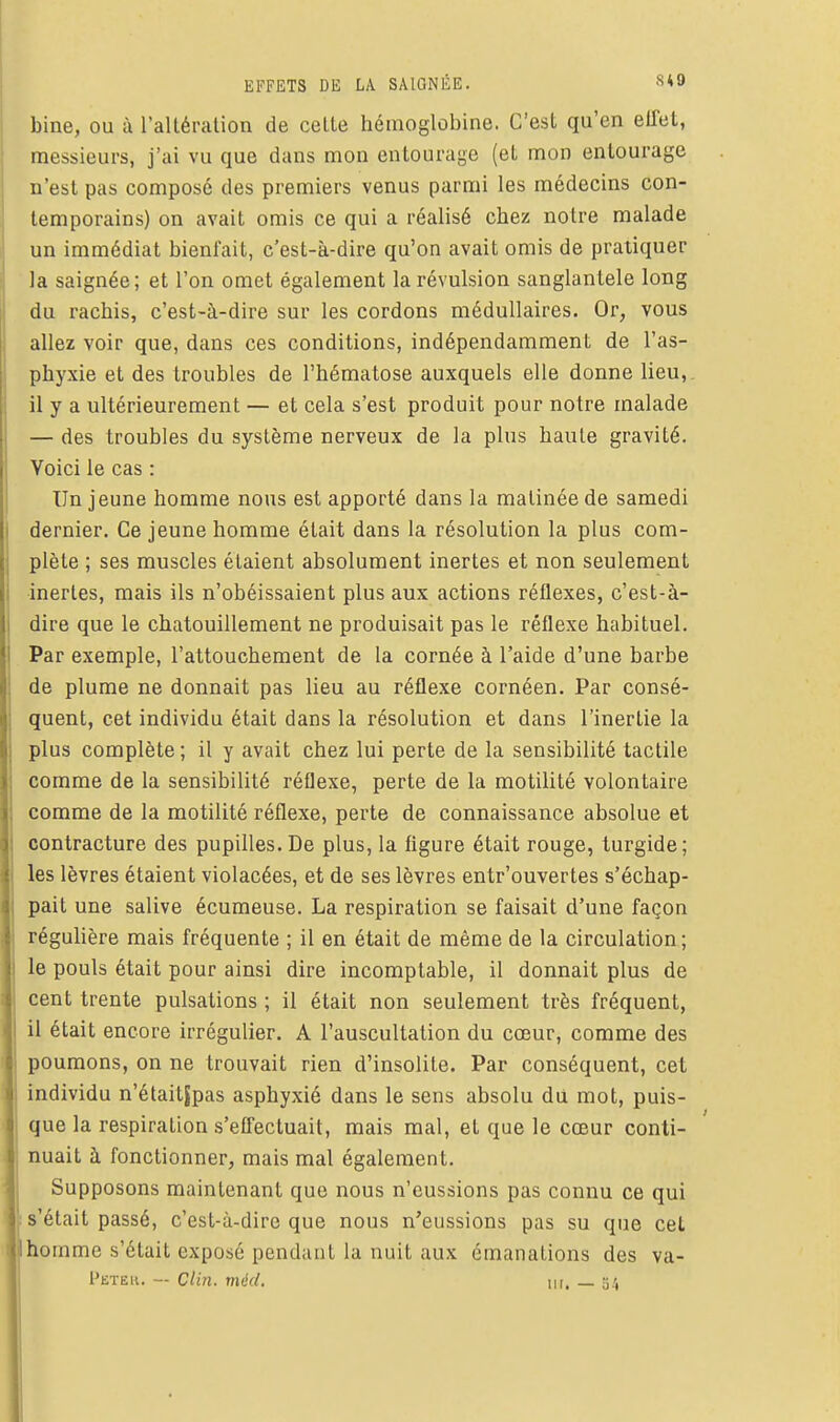 bine, ou à l'altération de celte hémoglobine. C'est qu'en effet, messieurs, j'ai vu que dans mon entourage (et mon entourage n'est pas composé des premiers venus parmi les médecins con- temporains) on avait omis ce qui a réalisé chez notre malade un immédiat bienfait, c'est-à-dire qu'on avait omis de pratiquer la saignée; et l'on omet également la révulsion sanglanlele long du rachis, c'est-à-dire sur les cordons médullaires. Or, vous allez voir que, dans ces conditions, indépendamment de l'as- phyxie et des troubles de l'hématose auxquels elle donne lieu,, il y a ultérieurement — et cela s'est produit pour notre malade — des troubles du système nerveux de la plus haute gravité. Voici le cas : Un jeune homme nous est apporté dans la matinée de samedi dernier. Ce jeune homme était dans la résolution la plus com- plète ; ses muscles étaient absolument inertes et non seulement inertes, mais ils n'obéissaient plus aux actions réflexes, c'est-à- dire que le chatouillement ne produisait pas le réflexe habituel. Par exemple, l'attouchement de la cornée à l'aide d'une barbe de plume ne donnait pas lieu au réflexe cornéen. Par consé- quent, cet individu était dans la résolution et dans l'inertie la plus complète; il y avait chez lui perte de la sensibilité tactile comme de la sensibilité réflexe, perte de la motilité volontaire comme de la motilité réflexe, perte de connaissance absolue et contracture des pupilles. De plus, la figure était rouge, turgide; les lèvres étaient violacées, et de ses lèvres entr'ouvertes s'échap- pait une salive écumeuse. La respiration se faisait d'une façon régulière mais fréquente ; il en était de même de la circulation; le pouls était pour ainsi dire incomptable, il donnait plus de cent trente pulsations ; il était non seulement très fréquent, il était encore irrégulier. A l'auscultation du cœur, comme des poumons, on ne trouvait rien d'insolite. Par conséquent, cet individu n'étaitjpas asphyxié dans le sens absolu du mot, puis- que la respiration s'effectuait, mais mal, et que le cœur conti- nuait à fonctionner, mais mal également. Supposons maintenant que nous n'eussions pas connu ce qui s'était passé, c'est-à-dire que nous n'eussions pas su que cet homme s'était exposé pendant la nuit aux émanations des va- Peter. — clin. méd. ur. — o't