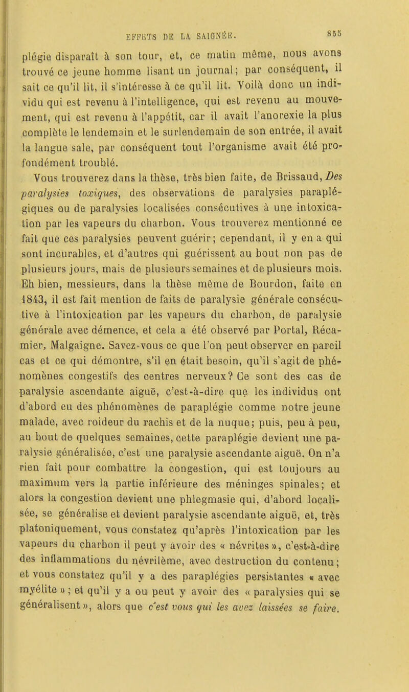 plégie disparaît h son tour, et, ce mutin môme, nous avons trouvé ce jeune homme lisant un journal; par conséquent, il sait ce qu'il lit, il s'intéresse à ce qu'il lit. Voilà donc un indi- vidu qui est revenu à l'intelligence, qui est revenu au mouve- ment, qui est revenu à l'appétit, car il avait l'anorexie la plus complète le lendemain et le surlendemain de son entrée, il avait la langue sale, par conséquent tout l'organisme avait été pro- fondément troublé. Vous trouverez dans la thèse, très bien faite, de Brissaud,/)« paralysies toxiques, des observations de paralysies paraplé- giques ou de paralysies localisées consécutives à une intoxica- tion par les vapeurs du charbon. Vous trouverez mentionné ce fait que ces paralysies peuvent guérir; cependant, il y en a qui sont incurables, et d'autres qui guérissent au bout non pas de plusieurs jours, mais de plusieurs semaines et de plusieurs mois. Eh bien, messieurs, dans la thèse môme de Bourdon, faite en 1843, il est fait mention de faits de paralysie générale consécu- tive à l'intoxication par les vapeurs du charbon, de paralysie générale avec démence, et cela a été observé par Portai, Réca- mier, Malgaigne. Savez-vous ce que l'on peut observer en pareil cas et ce qui démontre, s'il en était besoin, qu'il s'agit de phé- nomènes congestifs des centres nerveux? Ce sont des cas de paralysie ascendante aiguë, c'est-à-dire que les individus ont d'abord eu des phénomènes de paraplégie comme notre jeune malade, avec roideur du rachis et de la nuque; puis, peu à peu, au bout de quelques semaines, cette paraplégie devient une pa- ralysie généralisée, c'est une paralysie ascendante aiguë. On n'a rien fait pour combattre la congestion, qui est toujours au maximum vers la partie inférieure des méninges spinales; et alors la congestion devient une phlegmasie qui, d'abord locali- sée, se généralise et devient paralysie ascendante aiguo, et, très platoniquement, vous constatez qu'après l'intoxication par les vapeurs du charbon il peut y avoir des « névrites a, c'est-à-dire des inflammations du névrilème, avec destruction du contenu; et vous constatez qu'il y a des paraplégies persistantes « avec myélite » ; et qu'il y a ou peut y avoir des « paralysies qui se généralisent», alors que cest vous qui les avez laissées se faire.