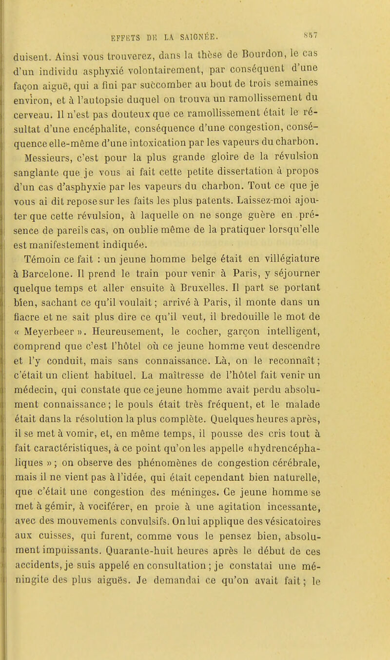 duisent. Ainsi vous trouverez, dans la thèse de Bourdon, le cas d'un individu asphyxié volontairement, par conséquent d'une façon aiguë, qui a fini par succomber au bout de trois semaines environ, et à l'autopsie duquel on trouva un ramollissement du cerveau. 11 n'est pas douteux que ce ramollissement était le ré- sultat d'une encéphalite, conséquence d'une congestion, consé- quence elle-même d'une intoxication par les vapeurs du charbon. Messieurs, c'est pour la plus grande gloire de la révulsion sanglante que je vous ai fait cette petite dissertation à propos d'un cas d'asphyxie par les vapeurs du charbon. Tout ce que je vous ai dit repose sur les faits les plus patents. Laissez-moi ajou- ter que cette révulsion, à laquelle on ne songe guère en pré- sence de pareils cas, on oublie même de la pratiquer lorsqu'elle est manifestement indiquée. Témoin ce fait : un jeune homme belge était en villégiature à Barcelone. Il prend le train pour venir à Paris, y séjourner quelque temps et aller ensuite à Bruxelles. Il part se portant bîen, sachant ce qu'il voulait ; arrivé à Paris, il monte dans un fiacre et ne sait plus dire ce qu'il veut, il bredouille le mot de « Meyerbeer ». Heureusement, le cocher, garçon intelligent, comprend que c'est l'hôtel où ce jeune homme veut descendre et l'y conduit, mais sans connaissance. Là, on le reconnaît ; c'était un client habituel, La maîtresse de l'hôtel fait venir un médecin, qui constate que ce jeune homme avait perdu absolu- ment connaissance; le pouls était très fréquent, et le malade était dans la résolution la plus complète. Quelques heures après, il se met à vomir, et, en même temps, il pousse des cris tout à fait caractéristiques, à ce point qu'on les appelle «hydrencépha- liques » ; on observe des phénomènes de congestion cérébrale, mais il ne vient pas à l'idée, qui était cependant bien naturelle, que c'était une congestion des méninges. Ce jeune homme se met à gémir, à vociférer, en proie à une agitation incessante, avec des mouvements convulsifs. On lui applique des vésicatoires aux cuisses, qui furent, comme vous le pensez bien, absolu- ment impuissants. Quarante-huit heures après le début de ces accidents, je suis appelé en consultation ; je constatai une mé- ningite des plus aiguës. Je demandai ce qu'on avait fait; le