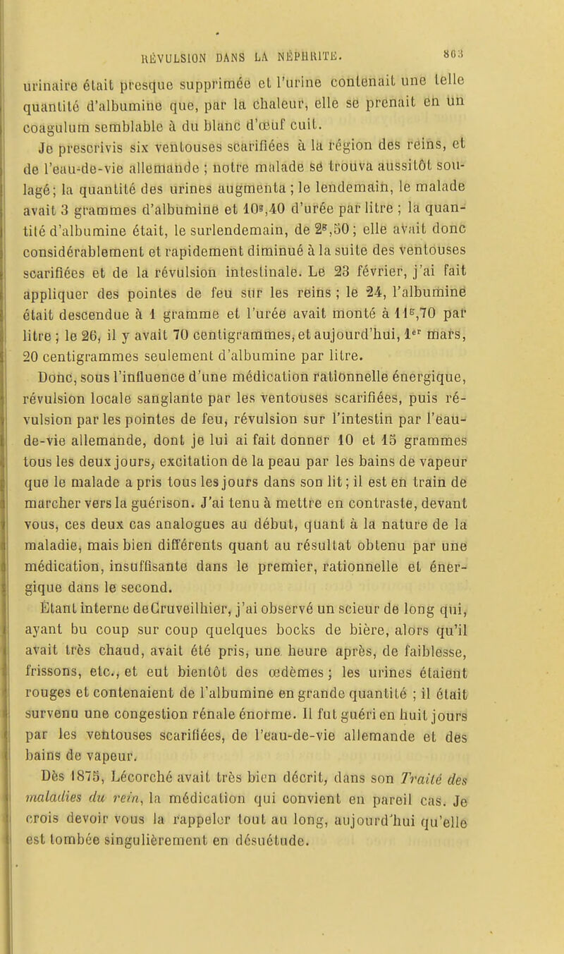 RÉVULSION DANS LA NÉPHRITE. 803 urinaire élait presque supprimée et l'urine contenait une telle quanlilé d'albumine que, par la chaleur, elle se prenait en lin coagulum semblable à du blanc d'oouf cuit. Jo prescrivis six ventouses scarifiées à la région des reins, et de l'eau-de-vie allemande ; notre malade sô trouva aussitôt sou- lagé; la quantité des urines augmenta ; le lendemain, le malade avait 3 grammes d'albuniirté et 10»,40 d'urée par litre ; la quan- tité d'albumine était, le surlendemain, de 2»,50; elle avait donc considérablement et rapidement diminué à la suite des ventouses scarifiées et de la révulsion intestinale. Le 23 février, j'ai fait appliquer des pointes de feu siir les reins ; le 24, l'albuminé était descendue à 1 gramme et l'urée avait monté à H^,70 pal- litre ; le 26, il y avait 70 centigrammes, et aujourd'hui, 1 mars, 20 centigrammes seulement d'albumine par litre, DoiiC, sous l'influence d'une médication rationnelle énergique, révulsion locale sanglante par les ventouses scarifiées, puis ré- vulsion par les pointes de feu, révulsion sur l'intestin par l'eau- de-vie allemande, dont je lui ai fait donner 10 et 15 grammes tous les deux jours, excitation de la peau par les bains de vapeur que le malade a pris tous les jours dans son lit ; il est en train de marcher vers la guérison. J'ai tenu à mettre en contraste, devant vous, ces deux cas analogues au début, quant à la nature de la maladie, mais bien différents quant au résultat obtenu par une médication, insuffisante dans le premier, rationnelle et éner- gique dans le second. Étant interne deCruveilhier, j'ai observé un scieur de long qui, ayant bu coup sur coup quelques bocks de bière, alors qu'il avait très chaud, avait été pris, une heure après, de faiblesse, frissons, etc., et eut bientôt des œdèmes; les urines étaient rouges et contenaient de l'albumine en grande quantité ; il était survenu une congestion rénale énorme. Il fut guéri en huit jours par les ventouses scarifiées, de l'eau-de-vie allemande et des bains de vapeur. Dès 1875, Lécorché avait très bien décrit, dans son Traité des maladies du rein, la médication qui convient en pareil cas. Je crois devoir vous la rappeler tout au long, aujourd'hui qu'elle est tombée singulièrement en désuétude.