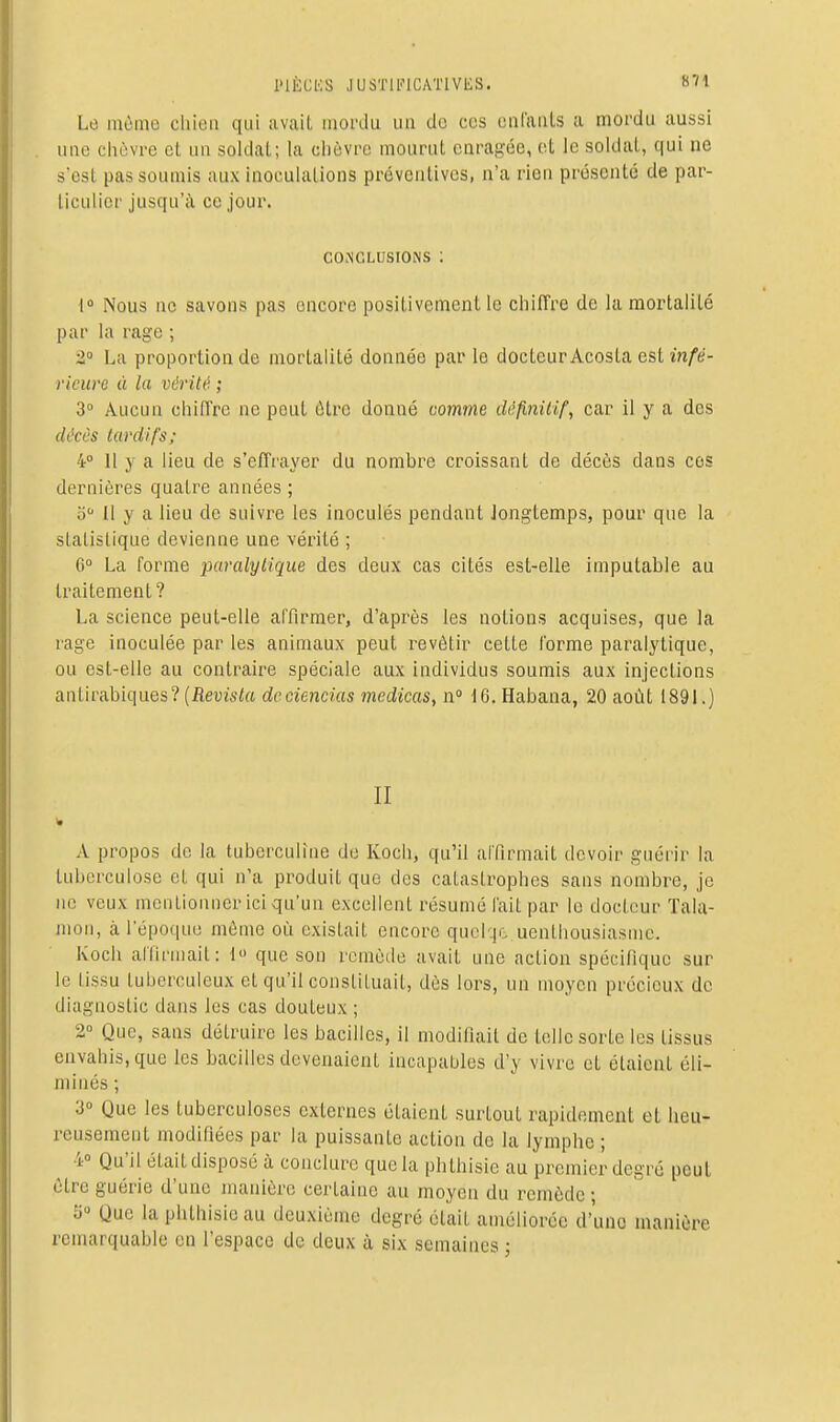 l'IÈCKS JUSTlli-lCATlVES. «71 Le môme cliioii qui avait mordu un de ces oalaiils a mordu aussi une chèvre cl un soldai; la clicvre mourut earagéc, et le soldai, qui ne scst pas soumis aux inoculations préventives, n'a rien présenté de par- ticulier jusqu'à ce jour. CONCLUSIONS : { Nous ne savons pas encore positivement le chiffre de la mortalilé par la rage ; •2° La proportion de mortalité donnée par le docteur Acosta est infé- rieure à la vérité ; 3° Aucun chiffre ne peut être donné comme définilif, car il y a des (h'cês tardifs; 4° 11 y a lieu de s'effrayer du nombre croissant de décès dans ces dernières quatre années ; o Il y a lieu de suivre les inoculés pendant Jongtemps, pour que la slalislique devienne une vérité ; G La forme paralytique des deux cas cités est-elle imputable au traitement? La science peut-elle affirmer, d'après les notions acquises, que la rage inoculée par les animaux peut revêtir cette forme paralytique, ou est-elle au contraire spéciale aux individus soumis aux injections antirabiques?(ilev(s<« dcciencias medicas, n° 16. Habana, 20 août 1891.) II A propos de la tuberculîne de Koch, qu'il affirmait devoir guérir la tuberculose et qui n'a produit que des catastrophes sans nombre, je ne veux mentionner ici qu'un excellent résumé fait par le docteur Tala- nioii, à l'épo(|ue môme où existait encore qucl-|o uenlliousiasmc. Koch affirniail: 1 que son rcmètle avait une action spécifique sur le lissu tuberculeux et qu'il consliluait, dès lors, un moyen précieux de diagnostic dans les cas douteux ; 2° Que, sans détruire les bacilles, il modifiait de telle sorte les tissus envahis, que les bacilles devenaient incapables d'y vivre et étaient éli- minés ; 3° Que les tuberculoses externes étaient surtout rapidement et heu- reusement modifiées par la puissante action de la lymphe ; 4° Qu'il était disposé à conclure que la phthisie au premier degré peut être guérie d'une manière certaine au moyen du remède • Ji Que la phthisie au deuxième degré était améliorée d'une manière remarquable en l'espace de deux à six semaines ;