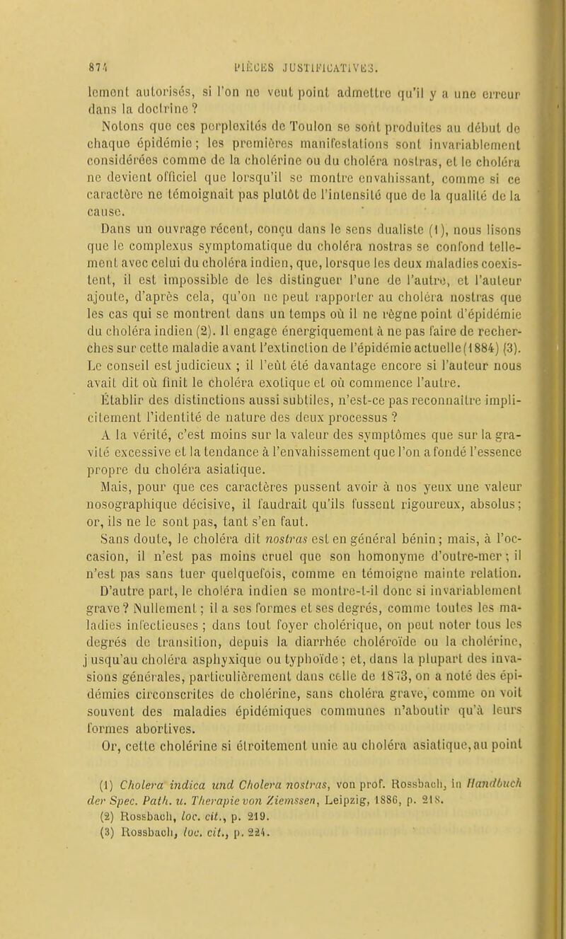 l'IÈCliS JUSTll''lCATiVli3. Icinonl aulorisés, si l'on no vcul point admoUrc qu'il y a une erreur dans la docl.rine ? Nolons que ces pcrploxilôs de Toulon se sotiL produites au début de chaque épidémie; les premières manifcslatioiis sont invariablement considérées comme de la cholérine ou du choléra noslras, et le choléra ne devient officiel que lorsqu'il so montre envahissant, comme si ce caractère ne témoignait pas plutôt de l'intensité que de la qualité de la cause. Dans un ouvrage récent, conçu dans le sens dualiste (1), nous lisons que le complcxus symptoniatique du choléra nostras se confond lelle- menL avec celui du choléra indien, que, lorsque les deux maladies coexis- tent, il est impossible de les distinguer l'une de l'autre, et l'auteur ajoute, d'après cela, qu'on ne peut rapporter au choléra nostras que les cas qui se montrent dans un temps où il ne règne point d'épidémie du choléra indien (2). Il engage énergiquement à no pas faire de recher- ches sur cette maladie avant l'extinction de répidémieactuelle(t884) (3). Le conseil est judicieux ; il l'eût été davantage encore si l'auteur nous avait dit où finit le choléra exotique et où commence l'autre. Établir des distinctions aussi subtiles, n'est-ce pas reconnaître impli- citement l'identité de nature des deux processus ? A la vérité, c'est moins sur la valeur des symptômes que sur la gra- vité excessive et la tendance à l'envahissement que l'on a fondé l'essence propre du choléra asiatique. Mais, pour que ces caractères pussent avoir à nos yeux une valeur nosographique décisive, il faudrait qu'ils fussent rigoureux, absolus ; or, ils ne le sont pas, tant s'en faut. Sans doute, le choléra dit nostras est en général bénin; mais, à l'oc- casion, il n'est pas moins cruel que son homonyme d'outre-mer ; il n'est pas sans tuer quelquefois, comme en témoigne mainte relation. D'autre part, le choléra indien se montre-t-il donc si invariablemenl grave? Nullement ; il a ses formes et ses degrés, comme toutes les ma- ladies infectieuses ; dans tout foyer cholérique, on peut noter tous les degrés de transition, depuis la diarrhée choléroïde ou la cholérine, j usqu'au choléra aspliyxique ou typhoïde ; et, dans la plupart des inva- sions générales, particulièrement dans celle de 1873, on a noté des épi- démies circonscrites de cholérine, sans choléra grave, comme on voit souvent des maladies épidémiqucs communes n'aboutir qu'à leurs formes abortives. Or, celte cholérine si étroitement unie au choléra asiatique,nu point (1) Choiera indica und Choiera nostras, von prof. Rossbaoli, in Handbiich der Spec. Path. u. Thérapie von Ziemssen, Leipzig, 1886, p. 218. (2) Rossbacli, loc. cit., p. 219. (3) I\ossbacli, loc. cit., p. 224.