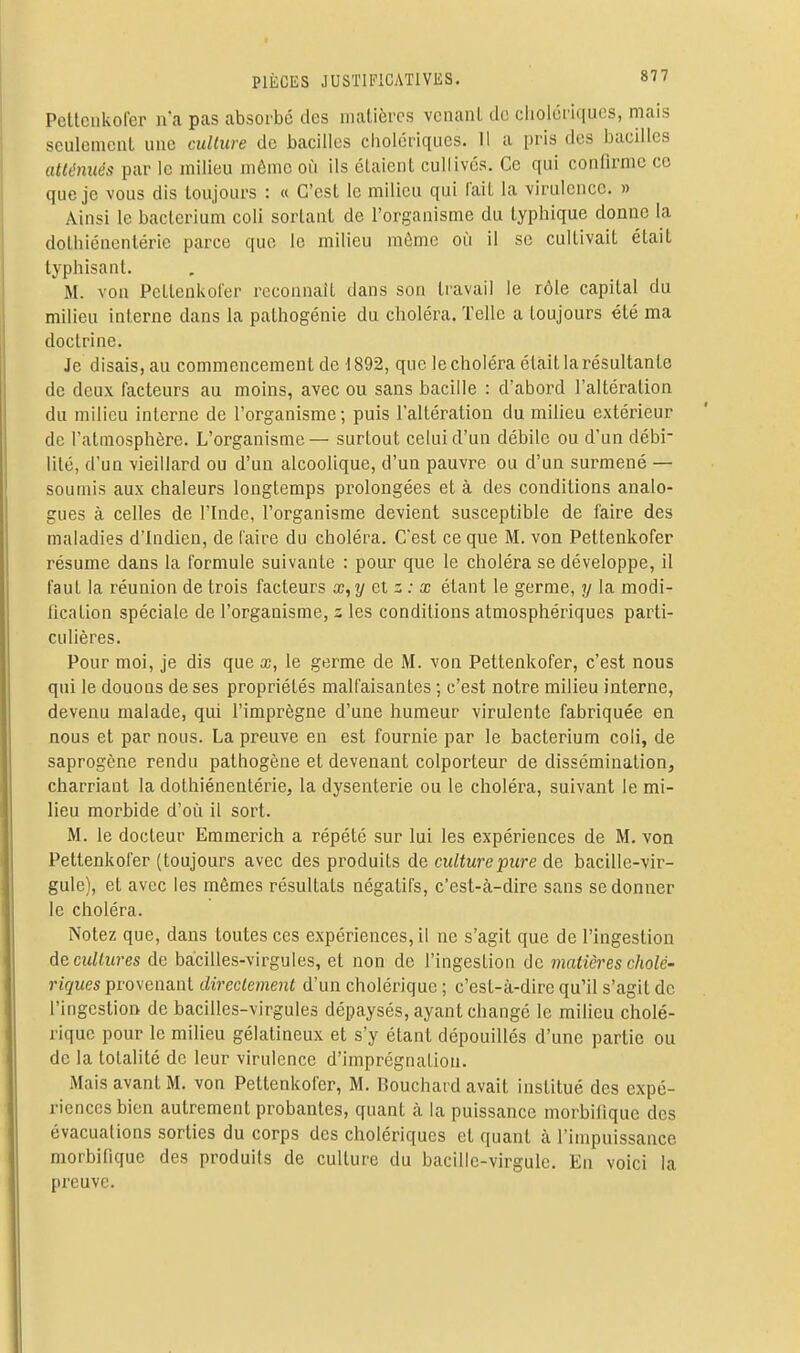 Pettcnkofer ii'a pas absorbé des matières venant de cliolcriqucs, mais seulement une culture de bacilles cholériques. 11 a pris des bacdles atténués par le milieu môme où ils étaient cullivés. Ce qui confirme ce que je vous dis toujours : « C'est le milieu qui lait la virulence. » Ainsi le bacterium coli sortant de l'organisme du typhique donne la dothiéncntérie parce que le milieu môme où il se cultivait était typhisanl. M. von Pcttenkofer reconnaît dans son travail le rôle capital du milieu interne dans la pathogénie du choléra. Telle a toujours été ma doctrine. Je disais, au commencement de i892, que le choléra était la résultante de deux facteurs au moins, avec ou sans bacille : d'abord l'altération du milieu interne de l'organisme; puis l'altération du milieu extérieur de l'atmosphère. L'organisme — surtout celui d'un débile ou d'un débi- lité, d'un vieillard ou d'un alcoolique, d'un pauvre ou d'un surmené — soumis aux chaleurs longtemps prolongées et à des conditions analo- gues à celles de l'Inde, l'organisme devient susceptible de faire des maladies d'Indien, de faire du choléra. C'est ce que M. von Pettenkofer résume dans la formule suivante : pour que le choléra se développe, il faut la réunion de trois facteurs x,y et z : x étant le germe, y la modi- fication spéciale de l'organisme, z les conditions atmosphériques parti- culières. Pour moi, je dis que x, le germe de M. von Pettenkofer, c'est nous qui le douons de ses propriétés malfaisantes ; c'est notre milieu interne, devenu malade, qui l'imprègne d'une humeur virulente fabriquée en nous et par nous. La preuve en est fournie par le bacterium coli, de saprogène rendu pathogène et devenant colporteur de dissémination, charriant la dothiénentérie, la dysenterie ou le choléra, suivant le mi- lieu morbide d'où il sort. M. le docteur Emmerich a répété sur lui les expériences de M. von Pettenkofer (toujours avec des produits de culturepure de bacille-vir- gule), et avec les mêmes résultats négatifs, c'est-à-dire sans se donner le choléra. Notez que, dans toutes ces expériences, il ne s'agit que de l'ingestion deciiUures de bacilles-virgules, et non de l'ingestion de matières cholé- riques provenant directement d'un cholérique ; c'est-à-dire qu'il s'agit de l'ingestion de bacilles-virgules dépaysés, ayant changé le milieu cholé- rique pour le milieu gélatineux et s'y étant dépouillés d'une partie ou de la totalité de leur virulence d'imprégnation. Mais avant M. von Pettenkofer, M. Bouchard avait institué des expé- riences bien autrement probantes, quant à la puissance morbifique des évacuations sorties du corps des cholériques et quant à l'impuissance morbifique des produits de culture du bacille-virgule. En voici la preuve.