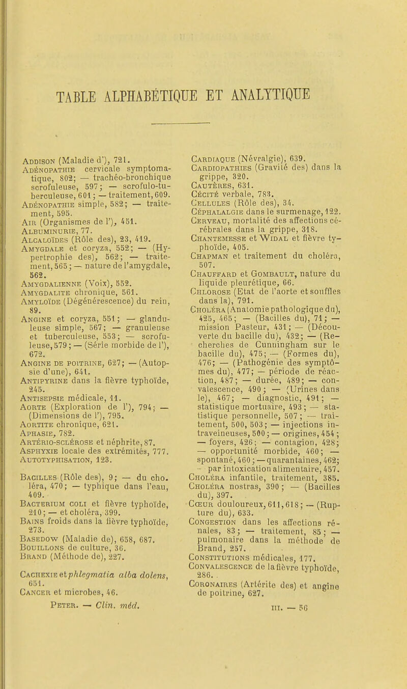 TABLE ALPHABÉTIQUE ET ANALYTIQUE Addison (Maladie d), 721. Adénopathie cervicale symptoma- tique, 802; — trachéo-bronchique scrofuleuse, 597; — scrofulo-tu- berculeuse, 601; — traitement,609. Adénopathie simple, 582; — traite- ment, 595. Am (Organismes de 1'), 451. Albuminurie, 77. Alcaloïdes (Rôle des), 23, 419. Amygdale et coryza, 552; — (Hy- pertrophie des), 562; — traite- ment, 565 ; — nature de l'amygdale, 562. Amygdâlienne (Voix), 552. Amygdalite chronique, 561. Amyloïde (Dégénérescence) du rein, 89. Angine et coryza, 551; — glandu- leuse simple, 567; — granuleuse et tuberculeuse, 553; — scrofu- leuse, 579 ; — (Série morbide de 1'), 672. Angine de poitrine, 627; — (Autop- sie d'une), 641. Antipyrine dans la fièvre typhoïde, 245. Antisepsie médicale, 11. Aorte (Exploration de 1'), 794; — (Dimensions de 1'), 795. Aortite chronique, 621. Aphasie, 782. Artério-sclérose et néphrite, 87. Asphyxie locale des extrémités, 777. Autotyphisation, 123. Bacilles (Rôle des), 9; — du cho. léra, 470; — typhique dans l'eau, 409. Bacterium coli et fièvre typhoïde, 210; — et choléra, 399. Bains froids dans la lièvre typhoïde, 273. Basedow (Maladie de), 658, 687. Bouillons de culture, 36. Brand (Méthode de), 227. Cachexie etphlegmatia alba dolem, 651. Cancer et microbes, 46. Peter. — Clin. mécl. Cardiaque (Névralgie), 639. Cardiopathies (Gravité des) dans la grippe, 320. Cautères, 631. Cécité verbale, 783. Cellules (Rôle des), 34. Céphalalgie dans le surmenage, 122. Cerveau, mortalité des affections cé- rébrales dans la grippe, 318. Chantemesse et Widal et fièvre ty- phoïde, 405. Chapman et traitement du choléra, 507. Chauffard et Gombault, nature du liquide pieurétique, 66. Chlorose (Etat de l'aorte et souffles dans la), 791. Choléra (Analomie pathologique du), 425, 465; — (Bacilles du), 71; — mission Pasteur, 431; — (Décou- verte du bacille du), 432; — (Re- cherches de Cunuingham sur le bacille du), 475; — (Formes du), 476; — (Pathogénie des symptô- mes du), 477; — période de réac- tion, 487; — durée, 489; — con- valescence, 490 ; — (Urines dans le), 467; — diagnostic, 491; — statistique mortuaire, 493; — sta- tistique personnelle, 507 ; •— trai- tement, 500, 503; — injections in- traveineuses, 500 ; — origines, 454 ; — foyers, 426; — contagion, 428; — opportunité morbide, 460; — spontané, 460 ; —quarantaines, 462; — par intoxication alimentaire, 457. Choléra infantile, traitement, 385. Choléra nostras, 390 ; — (Bacilles du), 397. Cœur douloureux, 611,618; ~ (Rup- ture du), 633. Congestion dans les affections ré- nales, 83 ; — traitement, 85 ; — pulmonaire dans la méthode de Brand, 257. Constitutions médicales, 177. Convalescence de la fièvre typhoïde 286. ' Coronaires (Artérite des) et angine de poitrine, 627. III. — 56