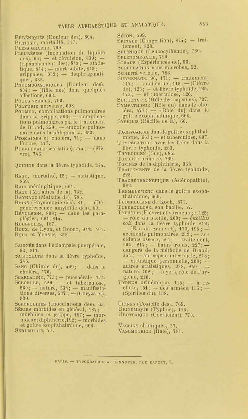 Phréniques (Douleur des), 804. PuTiiisiK, mortalité, 317. Plessigraphe, 799. Pleurésiiîs (Inoculation du liquide des), GG; — et révulsion, 839; — (Epnnchement des), 8'iS; — statis- tique, S'iii ; — mort subite, 8'i&; — grippales, 332; — diaphragmati- ques, 332. Pneumogastriques (Douleur des), 804; — (Rôle des) dans quelques affections, 693. Pouls veineux, 793. PoLYURiE nerveuse, 698. Poumon, complications pulmonaires dans la grippe, 303; — complica- tions pulmonaires par le traitement de Brand, 239; — embolie pulmo- naire dans la phlegmatia, 653. Ptomaïnes et choléra, 71; — dans l'urine, 417. Puerpérale (scarlatine), 774 ; — (Fiè- vre), 746. Quinine dans la fièvre typhoïde, 244. Rage, mortalité, 15; — statistique, 869. Raie méningitique, 661. Rate (Maladies de la), 732. Raynaud (Maladie de), 785. Reins (Physiologie des), 81 ; —(Dé- générescence amyloïde des), 89. Révulsion, 808; — dans les para- plégies, 691, 814. Rougeoles, 187. Roux, de Lyon, et Rodet, 212, 40i. Roux et Yersin, 338. Saignée dans l'éclampsie puerpérale, 93, 811. Salicyl.^te dans la fièvre typhoïde, 246. Sang (Chimie du), 469; — dans le choléra, 470. Scarlatine, 773; — puerpérale, 774. Scrofule, 529; — et tuberculose, 530;— nature, 534; — manifesta- tions diverses, 537 ; —(Coryza et), 539. Scrofulides (Inoculations des), 63. Séries morbides en général, 187; — morbides et grippe, 187;— mor- bides et diphthérie,192;— morbides et goîire e.xo|jhlhalmique, 666. Sérumurie, 77. SÉTON, 599. Spinale (Congestion), 8-24 ; — trai- tement, 828. Splénique (Leucocythémie), 736. Splénomégalie, 729. Straus (Expériences do), 53. Suppuration sans microbes, 52. Surdité verbale, 783. SuRMiiNAGiî, 96, 171; — traitement, 117; — intellectuel,118; —(Fièvre de), 123; — et fièvre typhoïde, 125, nu; — et tuberculose, 126. Suruénales (Rôle des capsules), 727. Sympathique (Rôle du) dans le cho- léra, 477 ; — (Rôle du) dans le goître exophthalmique, 668. Syphilis (Bacille de la), 60. Tachycardie dans le goître exophthal- mique, 663; — et tuberculose, 807. Température avec les bains dans la fièvre typhoïde, 283. Thyroïdien (Suc), 685. Toxicité urinaire, 769. Toxines de la diphthérie, 358. Traitements de la fièvre typhoïde, 223. Trachéobronchique (Adénopathie), 582. Tremblement dans le goître exoph- thalmique, 669. Tuberculine de Koch, 871. Tuberculose, son bacille, 57. Typhoïde (Fièvre) et surmenage, 125; — rôle du bacille, 200; — àacillus coli dans la fièvre typhoïde 212; — (Eau de Seine et), 179, 193; —- accidents pulmonaires, 239; — ac- cidents osseux, 261; — traitement, 204, 217; — bains froids, 227; — dangers de la méthode de Brand, 254 ; — antisepsie inteslinale, 248; — statistique personnelle, 208; — autres stalistiques, 238, 249 ; — nature, 402 ; — foyers, rôle de l'hy- giène, 210. Typhus urinémique, 115; — à re- chute, 151 ; — des armées, 153; — (Spirilles du), 158. Urines (Toxicité des), 709. Urinémique (Typhus), 115. Urotoxique (Coefficient), 770. Vaccins chimiques, 37. 'Vasomotrice (Raie), 784. PARIS. — TYPOGRAPHIE A. IIENNUYEH, IlUE DABCET, 7.