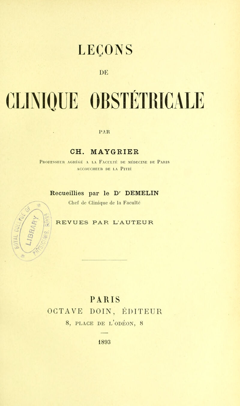 DE CLINIOUE OBSTÉTRICALE PAR CH. MAYGRIER PltOlEfiSKlll AGIU'XjK a l.A FAI'.I I.TK DK MÉDECINE DE PaUIS ACCOUCIIRUn DE l.A PiTIK Recueillies par le DEMELIN Chef (le Clinique de la Faculté REVUES PAR L'AUTEUR /co 1:^1 PARIS OCTAVE DOIN, ÉDITEUR 8, PLACE DE l'odÉON, 8