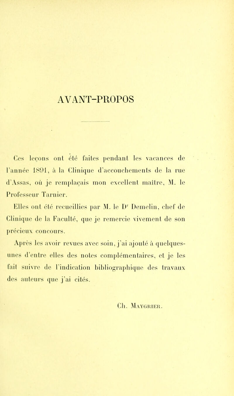 AVANT-PROPOS ('os leçons oui (Hô l'ailes pendant les vacances de Tannée 1S91, à la Clinique d'accoui'liemonis de la rue d'Assas, où je i('nn)lagais mon excellent inaitre, M. le l*i'ol'esseni' Tarnier. Elles ont cté recueillies par M. le D' Denielin, chef de Cliniciue dt; la Faculté, que je remercie vivement de son |)r('M'ieu\ concours. A|)rès les avoir revues avec soin, j'ai ajouté à quelques- unes d'iMitre elles des notes complémentaires, et je les fait suivre de l'indication bibliographique des travaux des auteurs (jue j'ai cités. Ch. Mayghieu.