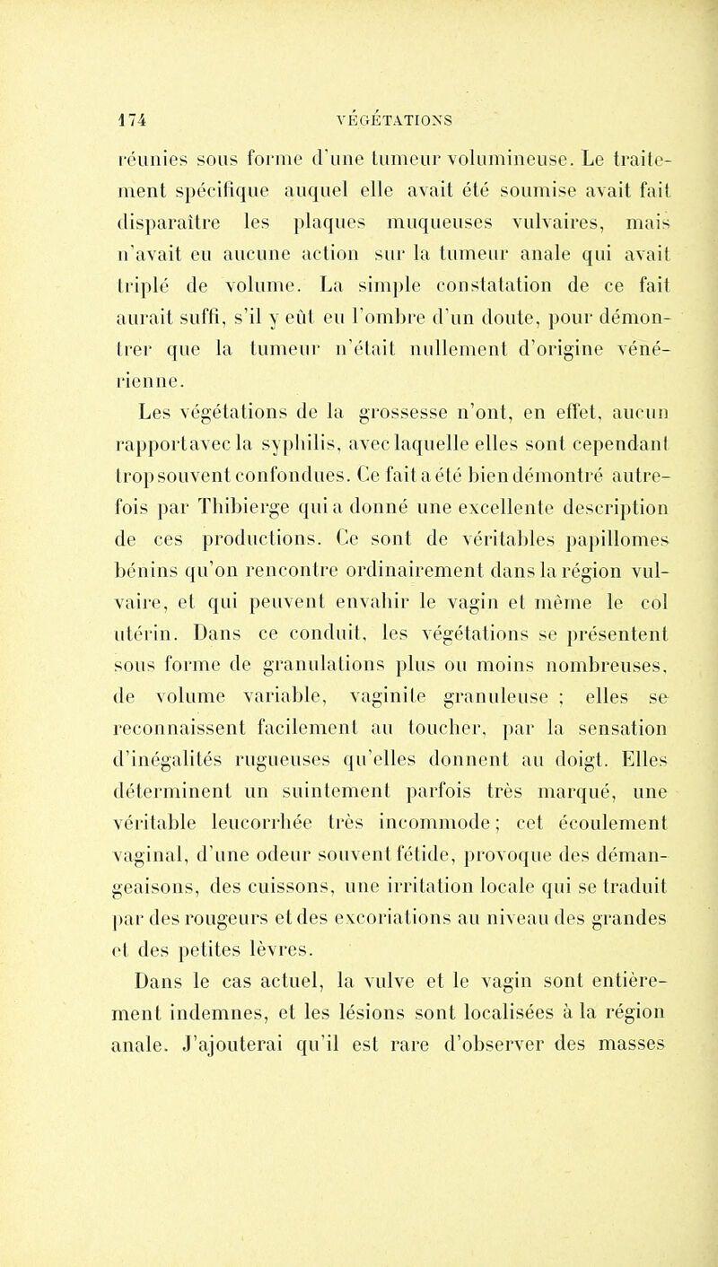 réunies sous forme d'une tumeur volumineuse. Le traite- ment spécifique auquel elle avait été soumise avait fait disparaître les plaques muqueuses vulvaires, mais n'avait eu aucune action sur la tumeur anale qui avait triplé de volume. La simple constatation de ce fait aurait suffi, s'il y eût eu Tombre d'un doute, pour démon- trer que la tumeur n'était nullement d'origine véné- rienne. Les végétations de la grossesse n'ont, en effet, aucun rapportavec la syphilis, avec laquelle elles sont cependant trop souvent confondues. Ce fait a été bien démontré autre- fois par Thibierge qui a donné une excellente description de ces productions. Ce sont de véritables papillomes bénins qu'on rencontre ordinairement dans la région vul- vaire, et qui peuvent envahir le vagin et même le col utérin. Dans ce conduit, les végétations se présentent sous forme de granulations plus ou moins nombreuses, de volume variable, vaginite granuleuse ; elles se reconnaissent facilement au toucher, par la sensation d'inégalités rugueuses qu'elles donnent au doigt. Elles déterminent un suintement parfois très marqué, une véritable leucorrhée très incommode ; cet écoulement vaginal, d'une odeur souvent fétide, provoque des déman- geaisons, des cuissons, une irritation locale qui se traduit l)ar des rougeurs et des excoriations au niveau des grandes et des petites lèvres. Dans le cas actuel, la vulve et le vagin sont entière- ment indemnes, et les lésions sont localisées à la région anale. J'ajouterai qu'il est rare d'observer des masses