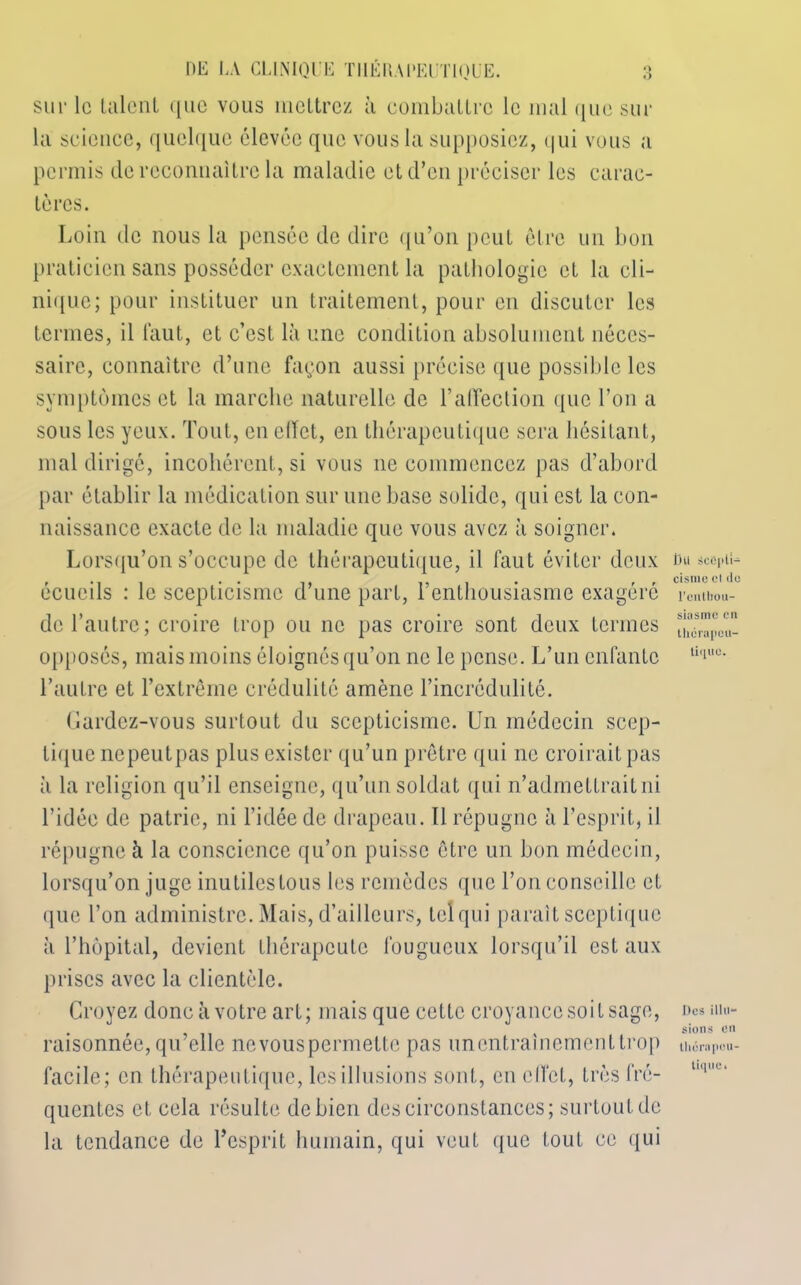 *> sur le lalcnL que vous mettrez à combattre le mal que sur la science, quelque élevée que vous la supposiez, qui vous a permis de reconnaître la maladie et d’en préciser les carac- tères. Loin de nous la pensée de dire qu’on peut être un bon praticien sans posséder exactement la pathologie et la cli- nique; pour instituer un traitement, pour en discuter les termes, il faut, et c’est là une condition absolument néces- saire, connaître d’une façon aussi précise que possible les symptômes et la marche naturelle de l’affection que l’on a sous les yeux. Tout, en effet, en thérapeutique sera hésitant, mal dirigé, incohérent, si vous ne commencez pas d’abord par établir la médication sur une base solide, qui est la con- naissance exacte de la maladie que vous avez à soigner. Lorsqu’on s’occupe de thérapeutique, il faut éviter deux écueils : le scepticisme d’une part, l’enthousiasme exagéré de l’autre; croire trop ou ne pas croire sont deux termes opposés, mais moins éloignés qu’on ne le pense. L’un enfante l’autre et l’extrême crédulité amène l’incrédulité. Gardez-vous surtout du scepticisme. Un médecin scep- tique nepeutpas plus exister qu’un prêtre qui ne croirait pas à la religion qu’il enseigne, qu’un soldat qui n’admettrait ni l’idée de patrie, ni l’idée de drapeau. 11 répugne à l’esprit, il répugne à la conscience qu’on puisse être un bon médecin, lorsqu’on juge inutiles tous les remèdes que l’on conseille et que l’on administre. Mais, d’ailleurs, tel qui parait sceptique à l’hôpital, devient thérapeute fougueux lorsqu’il est aux prises avec la clientèle. Croyez donc à votre art; mais que cette croyance soit sage, raisonnée, qu’elle nevouspermette pas un entraînement trop facile; en thérapeutique, lesillusions sont, en effet, très fré- quentes et cela résulte de bien des circonstances; surtout de la tendance de l’esprit humain, qui veut que tout ce qui Du icépti- cismc cl do l'enthou- siasme en thérapeu- tique. Des illu- sions on thérapeu- tique»