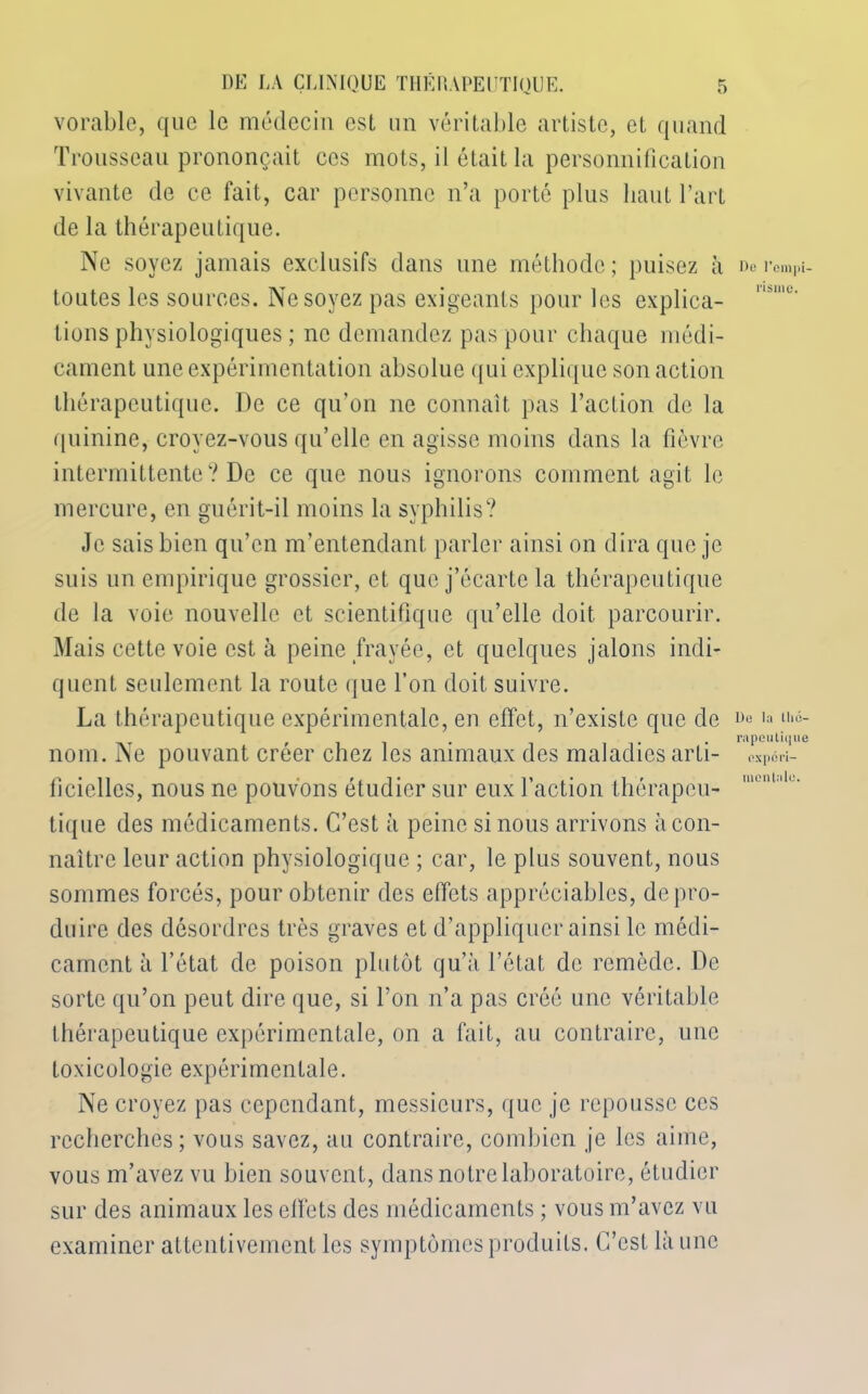 vorable, que le médecin est un véritable artiste, et quand Trousseau prononçait ces mots, il était la personnification vivante de ce fait, car personne n’a porté plus haut l’art de la thérapeutique. Ne soyez jamais exclusifs dans une méthode; puisez à toutes les sources. Ne soyez pas exigeants pour les explica- tions physiologiques ; ne demandez pas pour chaque médi- cament une expérimentation absolue qui explique son action thérapeutique. I)e ce qu’on ne connaît pas l’action de la quinine, croyez-vous qu’elle en agisse moins dans la fièvre intermittente? De ce que nous ignorons comment agit le mercure, en guérit-il moins la syphilis? Je sais bien qu’en m’entendant parler ainsi on dira que je suis un empirique grossier, et que j’écarte la thérapeutique de la voie nouvelle et scientifique qu’elle doit parcourir. Mais cette voie est à peine frayée, et quelques jalons indi- quent seulement la route que l’on doit suivre. La thérapeutique expérimentale, en effet, n’existe que de nom. Ne pouvant créer chez les animaux des maladies arti- lîcicllcs, nous ne pouvons étudier sur eux l’action thérapeu- tique des médicaments. C’est à peine si nous arrivons à con- naître leur action physiologique ; car, le plus souvent, nous sommes forcés, pour obtenir des effets appréciables, de pro- duire des désordres très graves et d’appliquer ainsi le médi- cament à l’état de poison plutôt qu’à l’ctat de remède. De sorte qu’on peut dire que, si l’on n’a pas créé une véritable thérapeutique expérimentale, on a fait, au contraire, une toxicologie expérimentale. Ne croyez pas cependant, messieurs, que je repousse ces recherches ; vous savez, au contraire, combien je les aime, vous m’avez vu bien souvent, dans notre laboratoire, étudier sur des animaux les elfets des médicaments ; vous m’avez vu examiner attentivement les symptômes produits. C’est là une Do l’empi- risme. De la thé- rapeutique expéri- mentale.