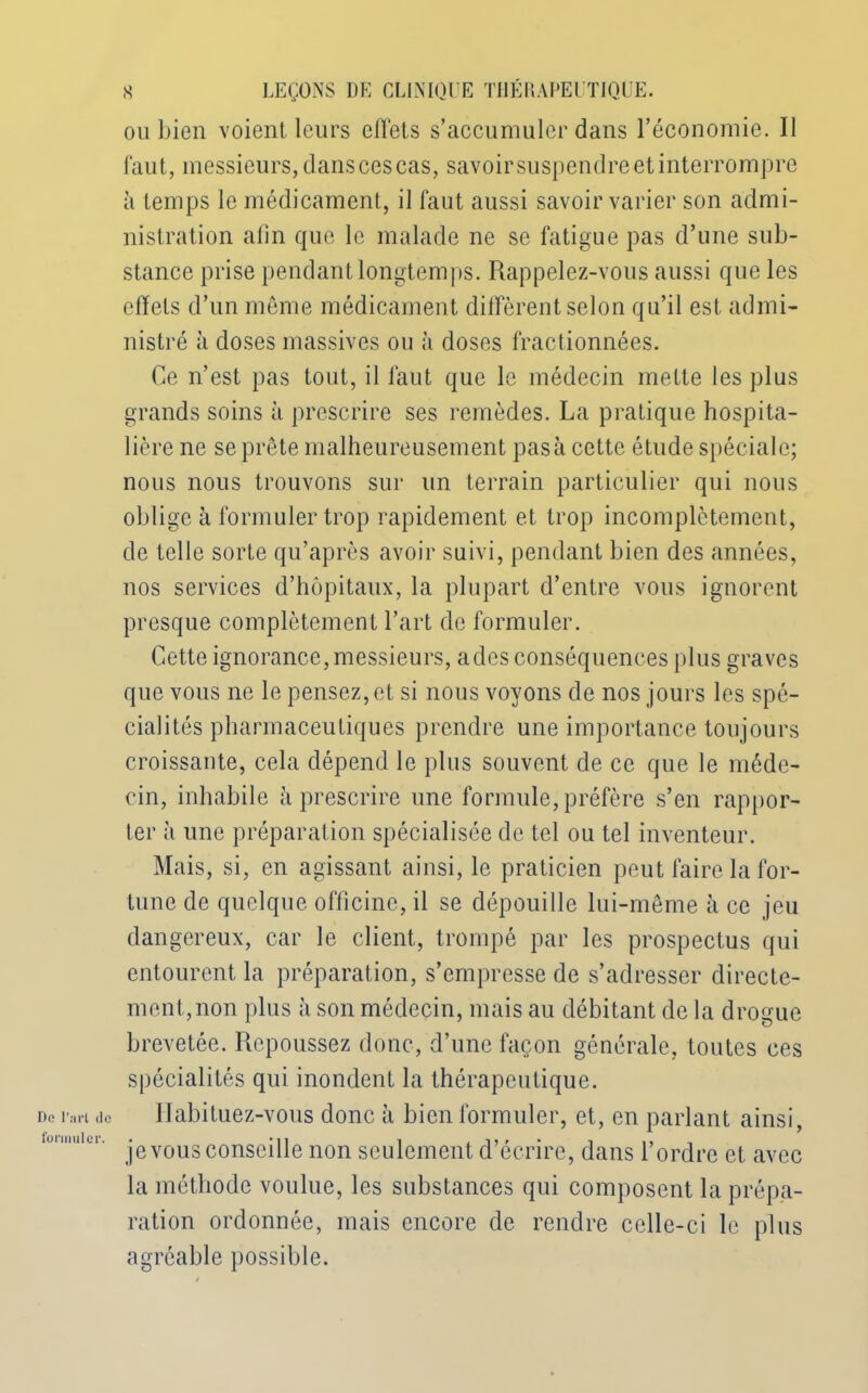 ou bien voient leurs cllets s’accumuler dans l’économie. Il faut, messieurs, dans ces cas, savoir suspendre et interrompre à temps le médicament, il faut aussi savoir varier son admi- nistration alin que le malade ne se fatigue pas d’une sub- stance prise pendant longtemps. Rappelez-vous aussi que les effets d’un même médicament diffèrent selon qu’il est admi- nistré à doses massives ou à doses fractionnées. Ce n’est pas tout, il faut que le médecin mette les plus grands soins à prescrire ses remèdes. La pratique hospita- lière ne se prête malheureusement pasà cette étude spéciale; nous nous trouvons sur un terrain particulier qui nous oblige à formuler trop rapidement et trop incomplètement, de telle sorte qu’après avoir suivi, pendant bien des années, nos services d’hôpitaux, la plupart d’entre vous ignorent presque complètement l’art de formuler. Cette ignorance, messieurs, a des conséquences plus graves que vous ne le pensez, et si nous voyons de nos jours les spé- cialités pharmaceutiques prendre une importance toujours croissante, cela dépend le plus souvent de ce que le méde- cin, inhabile à prescrire une formule, préfère s’en rappor- ter à une préparation spécialisée de tel ou tel inventeur. Mais, si, en agissant ainsi, le praticien peut faire la for- tune de quelque officine, il se dépouille lui-même à ce jeu dangereux, car le client, trompé par les prospectus qui entourent la préparation, s’empresse de s’adresser directe- ment, non plus à son médecin, mais au débitant de la drogue brevetée. Repoussez donc, d’une façon générale, toutes ces spécialités qui inondent la thérapeutique. Habituez-vous donc à bien formuler, et, en parlant ainsi, je vous conseille non seulement d’écrire, dans l’ordre et avec la méthode voulue, les substances qui composent la prépa- ration ordonnée, mais encore de rendre celle-ci le plus agréable possible.