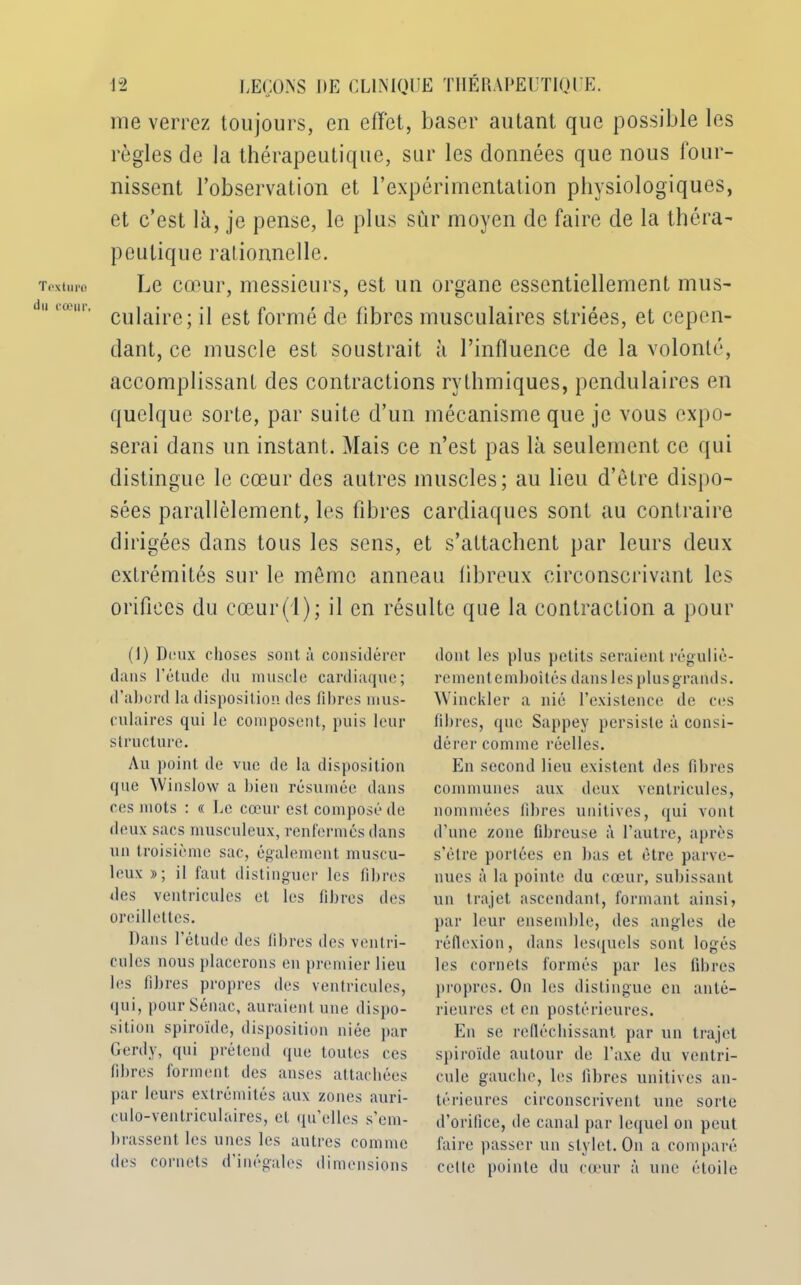 Textui'O du cœur, me verrez toujours, en effet, baser autant que possible les règles de la thérapeutique, sur les données que nous four- nissent l’observation et l’expérimentation physiologiques, et c’est là, je pense, le plus sur moyen de faire de la théra- peutique rationnelle. Le cœur, messieurs, est un organe essentiellement mus- culaire; il est formé de fibres musculaires striées, et cepen- dant, ce muscle est soustrait à l’influence de la volonté, accomplissant des contractions rythmiques, pendulaires en quelque sorte, par suite d’un mécanisme que je vous expo- serai dans un instant. Mais ce n’est pas là seulement ce qui distingue le cœur des autres muscles; au lieu d’être dispo- sées parallèlement, les libres cardiaques sont au contraire dirigées dans tous les sens, et s’attachent par leurs deux extrémités sur le même anneau libreux circonscrivant les orifices du cœur(l); il en résulte que la contraction a pour (I) Deux choses sont à considérer dans l’étude du muscle cardiaque; d’abord la disposition des filtres mus- culaires qui le composent, puis leur structure. Au point de vue de la disposition que Winslow a bien résumée dans ces mots : « Le cœur est composé de deux sacs musculeux, renfermés dans un troisième sac, également muscu- leux »; il faut distinguer les fibres des ventricules et les fibres des oreillettes. Dans 1 étude des fibres des ventri- cules nous placerons en premier lieu les fibres propres des ventricules, qui, pourSénac, auraient une dispo- sition spiroïde, disposition niée par Gerdy, qui prétend que toutes ces fibres forment des anses attachées par leurs extrémités aux zones auri- culo-ventriculaires, et qu’elles s’em- brassent les unes les autres comme des cornets d’inégales dimensions dont les plus petits seraient réguliè- rement emboîtés dans les plus grands. Winckler a nié l’existence de ces fibres, que Sappey persiste à consi- dérer comme réelles. En second lieu existent des fibres communes aux deux ventricules, nommées fibres unitives, qui vont d’une zone fibreuse à l’autre, après s’ètre portées en bas et être parve- nues à la pointe du cœur, subissant un trajet ascendant, formant ainsi, par leur ensemble, des angles de réflexion, dans lesquels sont logés les cornets formés par les fibres propres. On les distingue en anté- rieures et en postérieures. En se réfléchissant par un trajet spiroïde autour de Taxe du ventri- cule gauche, les fibres unitives an- térieures circonscrivent une sorte d’orifice, de canal par lequel on peut faire passer un stylet. On a comparé cette pointe du cœur à une étoile