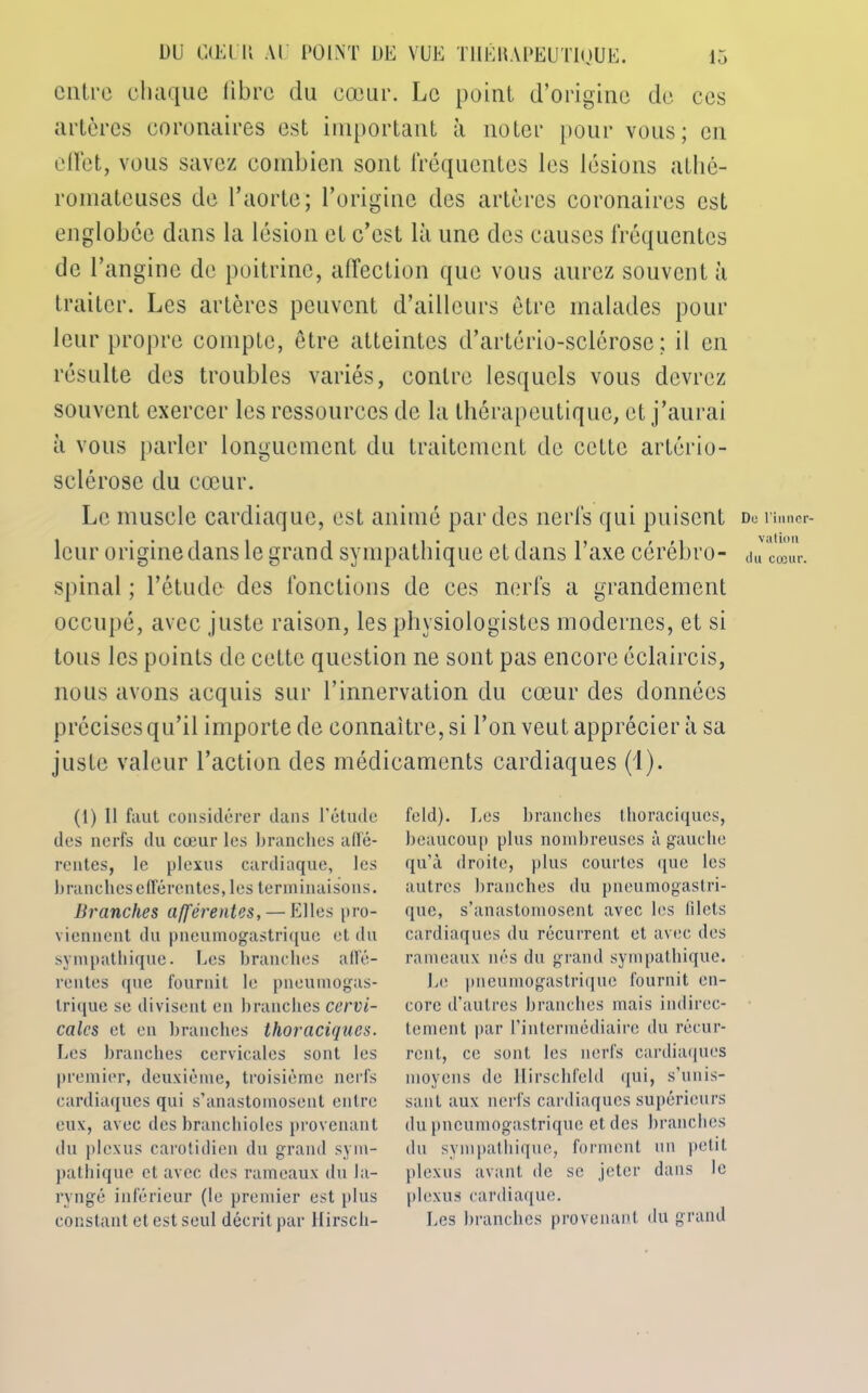 entre chaque fibre du cœur. Le point d’origine de ces artères coronaires est important à noter pour vous; en effet, vous savez combien sont fréquentes les lésions athé- romateuses de l’aorte; l’origine des artères coronaires est englobée dans la lésion et c’est là une des causes fréquentes de l’angine de poitrine, affection que vous aurez souvent à traiter. Les artères peuvent d’ailleurs être malades pour leur propre compte, être atteintes d’artério-sclérose; il en résulte des troubles variés, contre lesquels vous devrez souvent exercer les ressources de la thérapeutique, et j’aurai à vous parler longuement du traitement de cette artério- sclérose du cœur. Le muscle cardiaque, est animé par des nerfs qui puisent leur origine dans le grand sympathique et dans l’axe cérébro- spinal ; l’étude des fonctions de ces nerfs a grandement occupé, avec juste raison, les physiologistes modernes, et si tous les points de cette question ne sont pas encore éclaircis, nous avons acquis sur l’innervation du cœur des données précises qu’il importe de connaître, si l’on veut apprécier à sa juste valeur l’action des médicaments cardiaques (1). (1) Il faut considérer dans l’étude des nerfs du cœur les branches affé- rentes, le plexus cardiaque, les branches efférentes, les terminaisons. Branches afférentes, — Elles pro- viennent du pneumogastrique et du sympathique. Les branches affé- rentes que fournit le pneumogas- trique se divisent en branches cervi- cales et en branches thoraciques. Les branches cervicales sont les premier, deuxième, troisième nerfs cardiaques qui s’anastomosent entre eux, avec des branchioles provenant du plexus carotidien du grand sym- pathique et avec des rameaux du la- ryngé inférieur (le premier est plus constant et est seul décrit par Hirsch- feld). Les branches thoraciques, beaucoup plus nombreuses à gauche qu’à droite, plus courtes que les autres branches du pneumogastri- que, s’anastomosent avec les t'ilcts cardiaques du récurrent et avec des rameaux nés du grand sympathique. Le pneumogastrique fournit en- core d’autres branches mais indirec- tement par l’intermédiaire du récur- rent, ce sont les nerfs cardiaques moyens de llirschfeld qui, s’unis- sant aux nerfs cardiaques supérieurs du pneumogastrique et des branches du sympathique, forment un petit plexus avant de se jeter dans le plexus cardiaque. Les branches provenant du grand Do l’inner- vation du cœur.