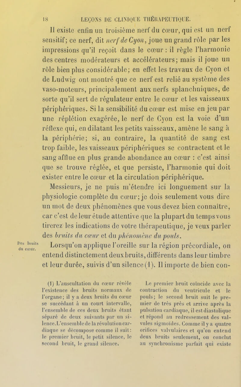 Il exisLc enfin un troisième nerf du cœur, qui est un nerf sensitif; ce nerf, dit nerf de Cyon, joue un grand rôle par les impressions qu’il reçoit dans le cœur : il règle l’harmonie des centres modérateurs et accélérateurs; mais il joue un rôle bien plus considérable; en effet les travaux de Cyon et de Ludwig ont montré que ce nerf est relié au système des vaso-moteurs, principalement aux nerfs splanchniques, de sorte qu’il sert de régulateur entre le cœur et les vaisseaux périphériques. Si la sensibilité du cœur est mise en jeu par une réplétion exagérée, le nerf de Cyon est la voie d’un réflexe qui, en dilatant les petits vaisseaux, amène le sang à la périphérie; si, au contraire, la quantité de sang est trop faible, les vaisseaux périphériques se contractent et le sang afilue en plus grande abondance au cœur : c’est ainsi que se trouve réglée, et que persiste, l’harmonie qui doit exister entre le cœur et la circulation périphérique. Messieurs, je ne puis m’étendre ici longuement sur la physiologie complète du cœur; je dois seulement vous dire un mot de deux phénomènes que vous devez bien connaître, car c’est de leur étude attentive que la plupart du temps vous tirerez les indications de votre thérapeutique, je veux parler des bruits du cœur et du phénomène du pouls. Lorsqu’on applique l’oreille sur la région précordiale, on entend distinctement deuxbruits, différents dans leur timbre et leur durée, suivis d’un silence (1). Il importe de bien con- tl) L’auscultation du cœur révèle l’existence des bruits normaux de l’organe; il y a deux bruits du cœur se succédant à un court intervalle, l’ensemble de ces deux bruits étant séparé de deux suivants par un si- lence.L’ensemble de la révolution car- diaque se décompose comme il suit: le premier bruit, le petit silence, le second bruit, le grand silence. Le premier bruit coïncide avec la contraction du ventricule et le pouls; le second bruit suit le pre- mier de très près et arrive après la pulsation cardiaque, il est diastolique et répond au redressement des val- vules sigmoïdes. Comme il y a quatre orilices valvulaires et qu’on entend deux bruits seulement, on conclut au synchronisme parfait qui existe