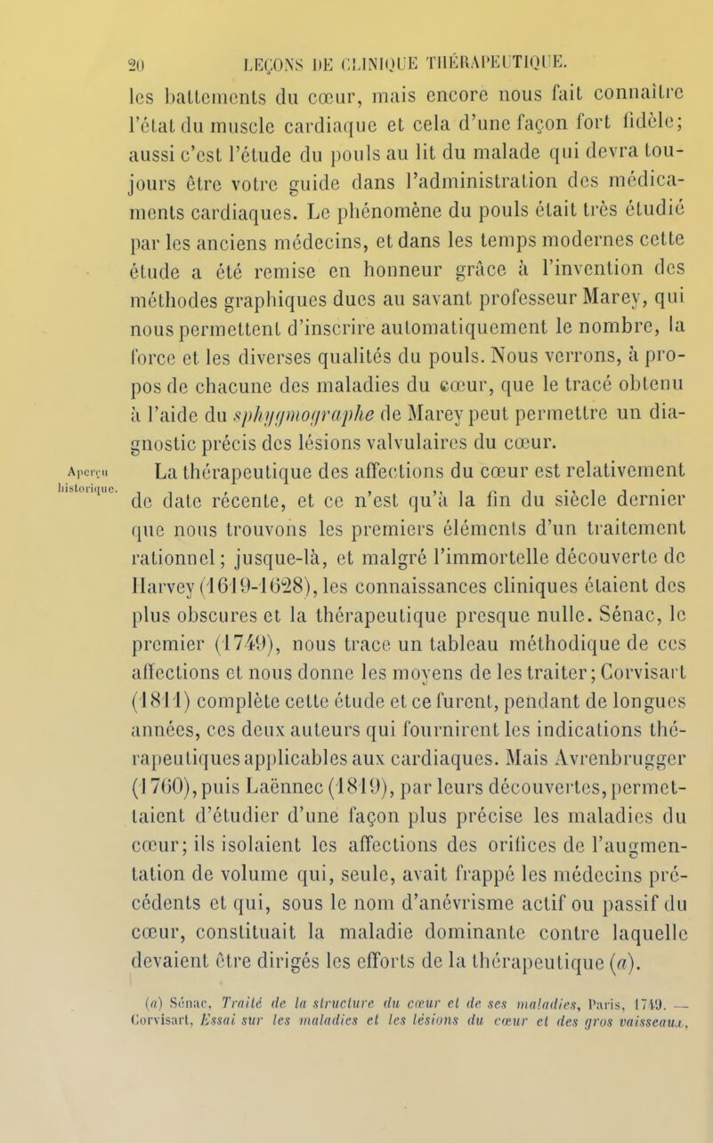 Aperçu historique. 20 LEÇONS DE CLINIQUE THÉRAPEUTIQUE, les battements du cœur, mais encore nous fait connaître l’état du muscle cardiaque et cela d’une façon 1 ort lidcle; aussi c’est l’étude du pouls au lit du malade qui devra tou- jours être votre guide dans l’administration des médica- ments cardiaques. Le phénomène du pouls était très étudié par les anciens médecins, et dans les temps modernes cette étude a été remise en honneur grâce à l’invention des méthodes graphiques ducs au savant professeur Marey, qui nous permettent d’inscrire automatiquement le nombre, la force et. les diverses qualités du pouls. Nous verrons, à pro- pos de chacune des maladies du cœur, que le tracé obtenu à l’aide du sphygmographe de Marey peut permettre un dia- gnostic précis des lésions valvulaires du cœur. La thérapeutique des affections du cœur est relativement de date récente, et ce n’est qu’à la fin du siècle dernier que nous trouvons les premiers éléments d’un traitement rationnel; jusque-là, et malgré l’immortelle découverte de Harvey (1619-1628), les connaissances cliniques étaient des plus obscures et la thérapeutique presque nulle. Sénac, le premier (1749), nous trace un tableau méthodique de ces affections et nous donne les moyens de les traiter ; Gorvisart (1811) complète cette étude et ce furent, pendant de longues années, ces deux auteurs qui fournirent les indications thé- rapeutiques applicables aux cardiaques. Mais Avrenbrugger (1760), puis Laënnec (1819), par leurs découvertes, permet- taient d’étudier d’une façon plus précise les maladies du cœur; ils isolaient les affections des oritices de l’aumnen- tation de volume qui, seule, avait frappé les médecins pré- cédents et qui, sous le nom d’anévrisme actif ou passif du cœur, constituait la maladie dominante contre laquelle devaient être dirigés les efforts de la thérapeutique (a). (a) Sénac, Traité de la structure du cœur cl de, ses maladies, Paris, 1749. — Gorvisart, Essai sur les maladies et les lésions du cœur el des (jros vaisseaux,