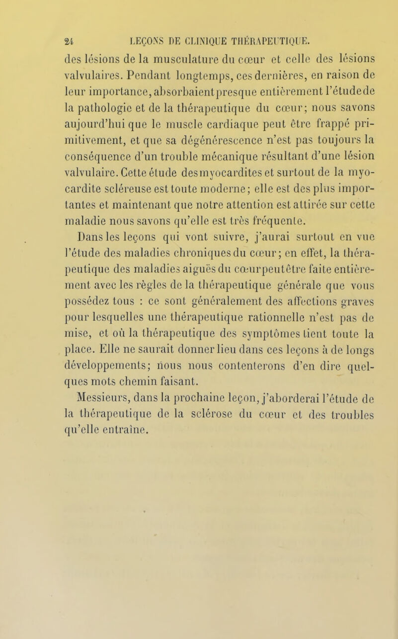 dos lésions de la musculature du cœur et celle des lésions valvulaires. Pendant longtemps, ces dernières, en raison de leur importance, absorbaientpresque entièrement l’étudede la pathologie et de la thérapeutique du cœur; nous savons aujourd’hui que le muscle cardiaque peut être frappé pri- mitivement, et que sa dégénérescence n’est pas toujours la conséquence d’un trouble mécanique résultant d’une lésion valvulaire. Cette étude desmyocardites et surtout de la myo- cardite scléreuse est toute moderne; elle est des plus impor- tantes et maintenant que notre attention est attirée sur cette maladie nous savons qu’elle est très fréquente. Dans les leçons qui vont suivre, j’aurai surtout en vue l’étude des maladies chroniques du cœur; en effet, la théra- peutique des maladies aiguës du cœurpeutetre faite entière- ment avec les règles de la thérapeutique générale que vous possédez tous : ce sont généralement des affections graves pour lesquelles une thérapeutique rationnelle n’est pas de mise, et où la thérapeutique des symptômes tient toute la place. Elle ne saurait donner lieu dans ces leçons à de longs développements; nous nous contenterons d’en dire quel- ques mots chemin faisant. Messieurs, dans la prochaine leçon, j’aborderai l’ctude de la thérapeutique de la sclérose du cœur et des troubles qu’elle entraîne.