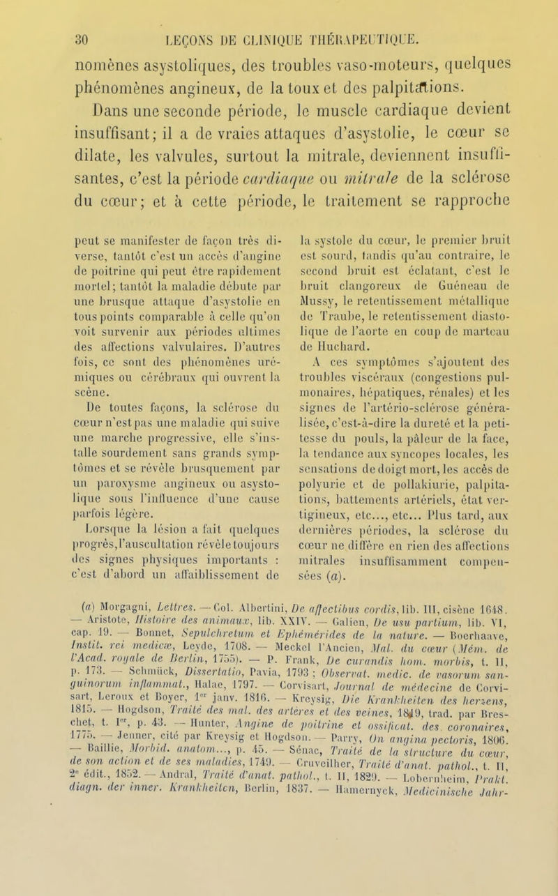 nomènes asystoliques, des troubles vaso-moteurs, quelques phénomènes angineux, de la toux et des palpitations. Dans une seconde période, le muscle cardiaque devient insuffisant; il a de vraies attaques d’asystolie, le cœur se dilate, les valvules, surtout la mitrale, deviennent insuffi- santes, c’est la période cardiaque ou mitrale de la sclérose du cœur; et à celte période, le traitement se rapproche peut se manifester de façon très di- verse, tantôt c’est un accès d’angine de poitrine qui peut être rapidement mortel ; tantôt la maladie débute par une brusque attaque d’asystolie en tous points comparable à celle qu’on voit survenir aux périodes ultimes des affections valvulaires. D’autres fois, ce sont des phénomènes uré- miques ou cérébraux qui ouvrent la scène. De toutes façons, la sclérose du cœur n’est pas une maladie qui suive une marche progressive, elle s’ins- talle sourdement sans grands symp- tômes et se révèle brusquement par un paroxysme angineux ou asysto- lique sous l'influence d’une cause parfois légère. Lorsque la lésion a fait quelques progrès, l’auscultation révèle toujours des signes physiques importants : c’est d’abord un affaiblissement de la systole du cœur, le premier bruit est sourd, tandis qu’au contraire, le second bruit est éclatant, c’est le bruit clangoreux de Guéneau de Mussy, le retentissement métallique de Traube, le retentissement diasto- lique de l’aorte en coup de marteau de Iluchard. A ces symptômes s’ajoutent des troubles viscéraux (congestions pul- monaires, hépatiques, rénales) et les signes de l’artério-sclérose généra- lisée, c’est-à-dire la dureté et la peti- tesse du pouls, la pâleur de la face, la tendance aux syncopes locales, les sensations de doigt mort, les accès de polyurie et de pollakiurie, palpita- tions, battements artériels, état ver- tigineux, etc..., etc... Plus tard, aux dernières périodes, la sclérose du cœur ne diffère en rien des affections mitrales insuffisamment compen- sées (a). (a) Morgagni, Lettres. — Col. Albertini, De affectibus cordis, lib. III, cisène 1648. - Aristote, Histoire des animaux, lib. XXIV. — Galien, Ue usu partium, lib. VI, cap. 19. — Bonnet, Sepulchretum et Ephèmérides de la nature. — Boerhaave, Ins lit. rei mediese, Levcle, 17 (JS. —- Meckcl l’Ancien, Mal. du cœur (Mém. de l Acad, royale de Berlin, 1755). — P. Frank, De curandis liom. morbis, t. 11, p. 173. Scluntick, Dissertatio, Pavia, 1793; Observât, medic. de vasoruni san- guinorum inflummat., Ilalac, 1797. -—- Corvisart, Journal de médecine de Corvi- sart, Leroux et Boyer, 1er janv. 1816. — Krcysig, Die Krankheiten des lierzens, 1815. — Hogdson, Traité des mal. des artères et des veines, 18*19, trad. par Brcs- ebet, t. I , p. 43. limiter, Angine de poitrine et ossi/icat. des coronaires, 1775. — Jenner, cité par Krcysig et Hogdson. — Parry, On anqina pectoris, 1806 - Badlie, Morbid. anatom..., p. 45. — Sénac, Traité de la 'structure du cœur, de son action et de ses maladies, 1749. — Cruveilher, Traité d'anal, patliol., t. Il, 2° édit., 1852. — Andral, Traité d'anat. patliol., t. Il, 1829. — Lobernbeim, Dr a lit. diagn. der inner. Kranliheilcn, Berlin, 1837. — llamcrnyck, Medicinische Jahr-