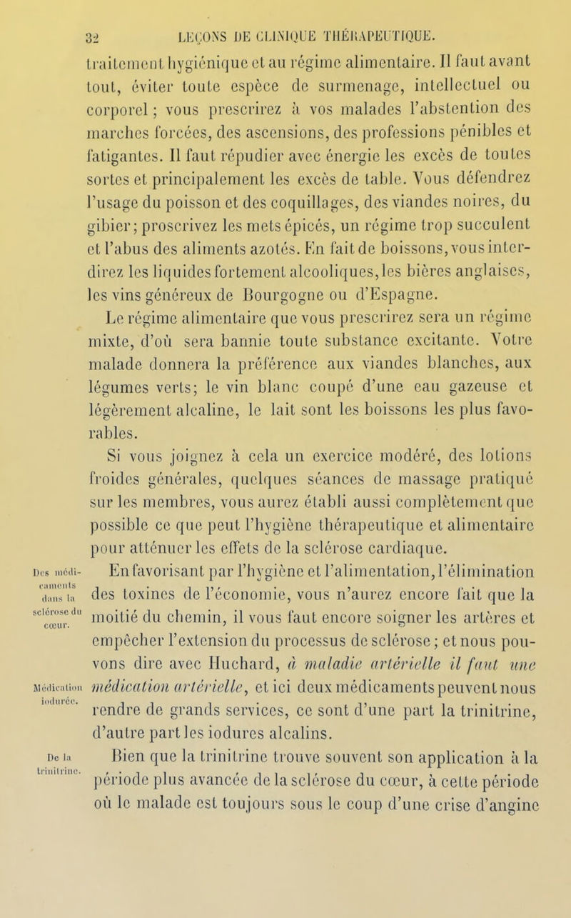 Des médi- caments dans la sclérose du cœur. Médication iodu rdc. De la Irinilrine. 32 LEÇONS DE CLINIQUE THÉUAPEUTIQUE. traitement hygiénique et au régime alimentaire. Il faut avant tout, éviter toute espèce de surmenage, intellectuel ou corporel ; vous prescrirez à vos malades l’abstention des marches forcées, des ascensions, des professions pénibles et fatigantes. Il faut répudier avec énergie les excès de toutes sortes et principalement les excès de table. Vous défendrez l’usage du poisson et des coquillages, des viandes noires, du gibier; proscrivez les mets épicés, un régime trop succulent et l’abus des aliments azotés. En lait de boissons, vous inter- direz les liquides fortement alcooliques, les bières anglaises, les vins généreux de Bourgogne ou d’Espagne. Le régime alimentaire que vous prescrirez sera un régime mixte, d’où sera bannie toute substance excitante. Votre malade donnera la préférence aux viandes blanches, aux légumes verts; le vin blanc coupé d’une eau gazeuse et légèrement alcaline, le lait sont les boissons les plus favo- rables. Si vous joignez à cela un exercice modéré, des lotions froides générales, quelques séances de massage pratiqué sur les membres, vous aurez établi aussi complètement que possible ce que peut l’hygiène thérapeutique et alimentaire pour atténuer les effets de la sclérose cardiaque. En favorisant par l’hygiène et l’alimentation, l’élimination des toxines de l’économie, vous n’aurez encore fait que la moitié du chemin, il vous faut encore soigner les artères et empêcher l’extension du processus de sclérose; et nous pou- vons dire avec Huchard, à maladie artérielle il faut une médication artérielle, et ici deux médicaments peuvent nous rendre de grands services, ce sont d’une part la trinitrinc, d’autre parties iodures alcalins. Bien que la trinitrine trouve souvent son application à la période plus avancée de la sclérose du cœur, à cette période où le malade est toujours sous le coup d’une crise d’angine