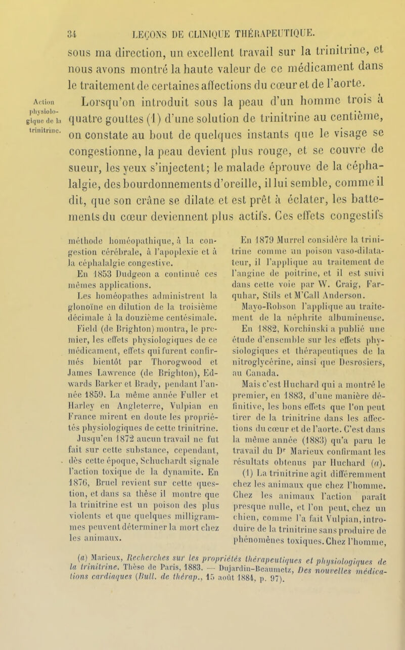 Action physiolo- gique de l;i trinitrinc. 34 LEÇONS DE CLINIQUE THÉI1APEUTIQUE. sous ma direction, un excellent travail sur la trinitrine, et nous avons montré la haute valeur de ce médicament dans le traitement de certaines affections du cœur et de 1 aorte. Lorsqu’on introduit sous la peau d’un homme trois a quatre gouttes (1) d’une solution de trinitrine au centième, on constate au bout de quelques instants que le visage se congestionne, la peau devient plus rouge, et se couvre de sueur, les yeux s’injectent; le malade éprouve de la cépha- lalgie, des bourdonnements d’oreille, il lui semble, comme il dit, que son crâne se dilate et est prêt à éclater, les batte- ments du cœur deviennent plus actifs. Ces effets congestils méthode homéopathique, à la con- gestion cérébrale, à l’apoplexie el à la céphalalgie congestive. En 1853 Dudgeon a continué ces mêmes applications. Les homéopathes administrent la glonoïnc en dilution de la troisième décimale à la douzième centésimale. Field (de Brighton) montra, le pre- mier, les elïèts physiologiques de ce médicament, effets qui furent confir- lviés bientôt par Thorogwood et James Lawrence (de Brighton), Ed- wards Barkcr el Brady, pendant l’an- née 1859. La même année Fuller et Harley en Angleterre, Vulpian en France mirent en doute les proprié- tés physiologiques de cette trinitrine. Jusqu’en 1872 aucun travail ne fut fait sur celte substance, cependant, dès cette époque, Schuchardt signale Faction toxique de la dynamite. En J 876, Bruel revient sur celte ques- tion, et dans sa thèse il montre que la trinitrine est un poison des plus violents et que quelques milligram- mes peuvent déterminer la mort chez les animaux. En 1879 Murrel considère la trini- trine comme un poison vaso-dilata- teur, il l’applique au traitement de l'angine de poitrine, et il est suivi dans cette voie par W. Craig, Far- quliar, Slils ctM'Call Anderson. Mayo-Bobson l’applique au traite- ment de la néphrite albumineuse. En 1882, Korchinski a publié une étude d’ensemble sur les effets phy- siologiques et thérapeutiques de la nitroglycérine, ainsi que Desrosiers, au Canada. Mais c'est Iluchard qui a montré le premier, en 1883, d'une manière dé- finitive, les bons effets que l’on peut tirer de la trinitrine dans les affec- tions du cœur et de l’aorte. C’est dans la même année (1883) qu’a paru le travail du Dr Maricux confirmant les résultats obtenus par Iluchard (a). (I) La trinitrine agit différemment chez les animaux que chez l’homme. Chez les animaux l'action paraît presque nulle, et l’on peut, chez un chien, comme l’a fait Vulpian,intro- duire de la trinitrine sans produire de phénomènes toxiques. Chez l’homme, (a) Maricux, Hechcrcltes sur les propriétés thérapeutiques el phqsioloniaues de la trinitrine. Thèse de Paris 1883. - Dujardin-Bcaumctz, Des nouvelles médica- tions cardiaques {Bull, de tliérap., 15 août 1884, p. 97).