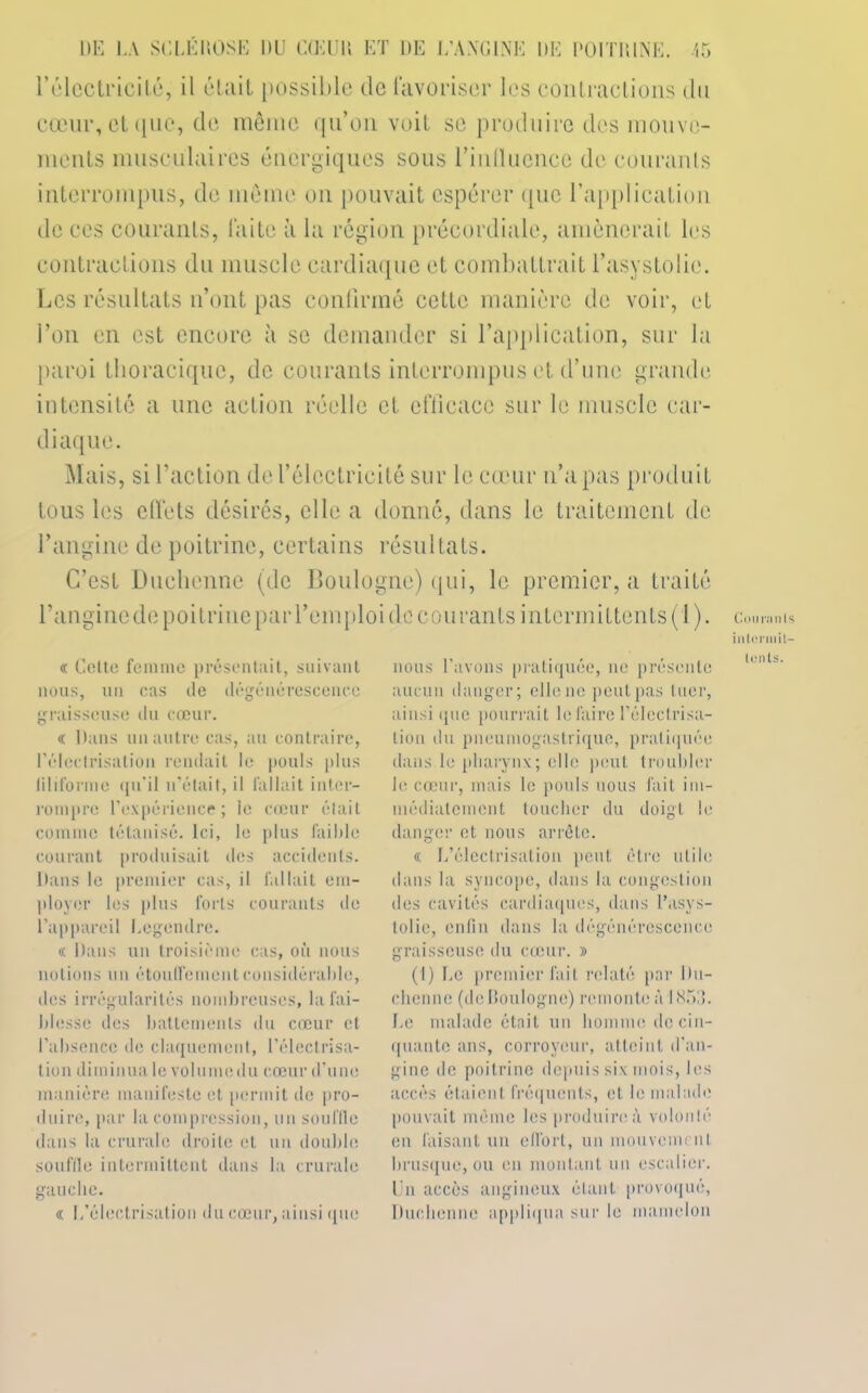 l'électricité, il était possible de favoriser les contractions du cœur, et que, de même qu’on voit se produire des mouve- ments musculaires énergiques sous riulluence de courants interrompus, de meme on pouvait espérer que l’application de ces courants, faite à la région précordiale, amènerait 1rs contractions du muscle cardiaque et combattrait l’asystolie. Les résultats n’ont pas confirmé cette manière de voir, et l’on en est encore à se demander si l’application, sur la paroi thoracique, de courants interrompus et d’une grande intensité a une action réelle et efficace sur le muscle car- diaque. Mais, si l’action de l’électricité sur le cœur n’a pas produit tous les effets désirés, elle a donne, dans le traitement de l’angine de poitrine, certains résultats. C’est Duchenne (de Boulogne) qui, le premier, a traité Banginede poitrineparl’cmploi de courants intermittents (1). « Celte femme présentait, suivant nous, un cas de dégénérescence graisseuse du cœur. « Dans un autre cas, au contraire, l’élec(risatiou rendait le pouls plus filiforme qu'il n’était, il fallait inter- rompre l'expérience; le cœur était comme tétanisé. Ici, le plus faible courant produisait des accidents. Dans le premier cas, il fallait em- ployer les plus forts courants do l’appareil Legendre. « Dans un troisième cas, où nous notions un étouffement considérable, des irrégularités nombreuses, la fai- blesse des battements du cœur et l’absence de claquement, l’électrisa- tion diminua le volumedu cœur d’une manière manifeste et permit de pro- duire, par la compression, un souffle dans la crurale droite et un double souffle intermittent dans la crurale gauche. « L’électrisation du cœur, ainsi que nous l’avons pratiquée, ne présente aucun danger; ellene peut pas tuer, ainsi que pourrait le faire l’électrisa- tion du pneumogastrique, pratiquée dans le pharynx; elle peut troubler le cœur, mais le pouls nous fait im- médiatement toucher du doigt le danger et nous arrête. « L’électrisation peut être utile dans la syncope, dans la congestion des cavités cardiaques, dans l’asys- tolie, enfin dans la dégénérescence graisseuse du cœur. » (I) Le premier fait relaté par Du- chenne (de Boulogne) remonte à 1855. Le malade était un homme de cin- quante ans, corroycur, atteint d’an- gine de poitrine depuis six mois, les accès étaient fréquents, et le malade pouvait même les produire à volonté en faisant un effort, un mouvement brusque, ou en montant un escalier. Un accès angineux étant provoqué, Duchenne appliqua sur le mamelon Courants intermit- tents.