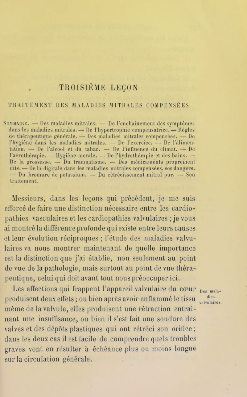 TROISIÈME LEÇON TRAITEMENT 1)ES MALADIES MITliALES COMPENSÉES Sommaire. — Des maladies mitrales. — De l'enchaînement des symptômes dans les maladies mitrales.— De l’hypertrophie compensatrice.— Règles de thérapeutique générale. — Des maladies mitrales compensées. — De l’hygiène dans les maladies mitrales. — De l’exercice. — De l’alimen- tation. — De l’alcool et du tabac. — De l’inlluence du climat. — De l’aérothérapie. — Hygiène morale. — De l’hydrothérapie et des bains. — De la grossesse. — Du traumatisme. — Des médicaménts proprement dits. — De la digitale dans les maladies mitrales compensées, ses dangers. — Du bromure de potassium. — Du rétrécissement mitral pur. — Son traitement. Messieurs, clans les leçons qui précèdent, je me suis elïorcé de faire line distinction nécessaire entre les cardio- pathies vasculaires et les cardiopathies valvulaires ; je vous ai montré la différence profonde qui existe entre leurs causes et leur évolution réciproques; l’étude des maladies valvu- laires va nous montrer maintenant de quelle importance est la distinction que j’ai établie, non seulement au point de vue de la pathologie, mais surtout au point de vue théra- peutique, celui qui doit avant tout nous préoccuper ici. Les affections qui frappent l’appareil valvulaire du cœur produisent deux effets ; ou bien après avoir enflammé le tissu même de la valvule, elles produisent une rétraction entraî- nant une insuffisance, ou bien il s’est fait une soudure clés valves et des dépôts plastiques qui ont rétréci son orifice; dans les deux cas il est facile de comprendre quels troubles graves vont en résulter à échéance plus ou moins longue sur la circulation générale. Des mala- dies valvulaires.