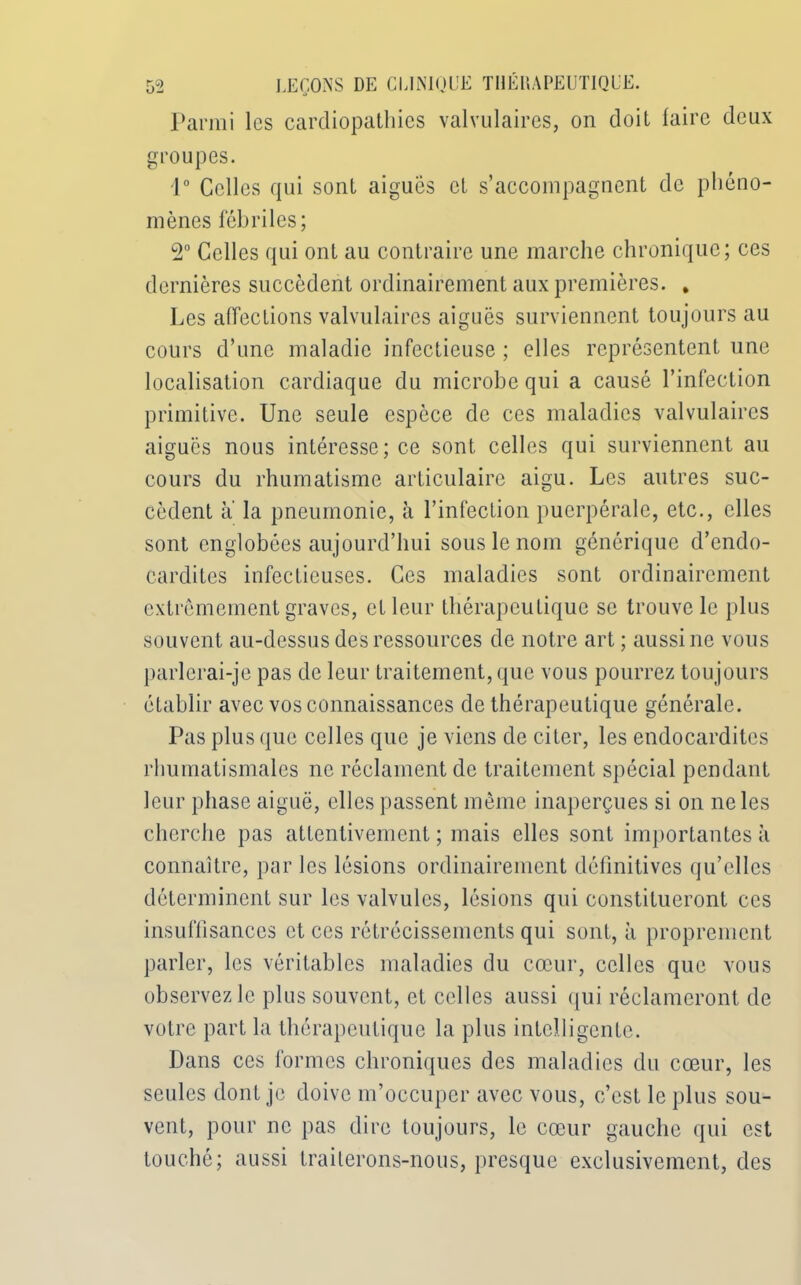 Parmi les cardiopathies valvulaires, on doit faire deux groupes. 1° Celles qui sont aiguës et s’accompagnent de phéno- mènes fébriles; 2° Celles qui ont au contraire une marche chronique; ces dernières succèdent ordinairement aux premières. . Les affections valvulaires aiguës surviennent toujours au cours d’une maladie infectieuse ; elles représentent une localisation cardiaque du microbe qui a causé l’infection primitive. Une seule espèce de ces maladies valvulaires aiguës nous intéresse; ce sont celles qui surviennent au cours du rhumatisme articulaire aigu. Les autres suc- cèdent a la pneumonie, à l’infection puerpérale, etc., elles sont englobées aujourd’hui sous le nom générique d’endo- cardites infectieuses. Ces maladies sont ordinairement extrêmement graves, et leur thérapeutique se trouve le plus souvent au-dessus des ressources de notre art ; aussi ne vous parlerai-je pas de leur traitement, que vous pourrez toujours établir avec vos connaissances de thérapeutique générale. Pas plus que celles que je viens de citer, les endocardites rhumatismales ne réclament de traitement spécial pendant leur phase aiguë, elles passent même inaperçues si on ne les cherche pas attentivement ; mais elles sont importantes à connaître, par les lésions ordinairement définitives qu’elles déterminent sur les valvules, lésions qui constitueront ces insuffisances et ces rétrécissements qui sont, à proprement parler, les véritables maladies du cœur, celles que vous observez le plus souvent, et celles aussi qui réclameront de votre part la thérapeutique la plus intelligente. Dans ces formes chroniques des maladies du cœur, les seules dont je doive m’occuper avec vous, c’est le plus sou- vent, pour ne pas dire toujours, le cœur gauche qui est touché; aussi traiterons-nous, presque exclusivement, des