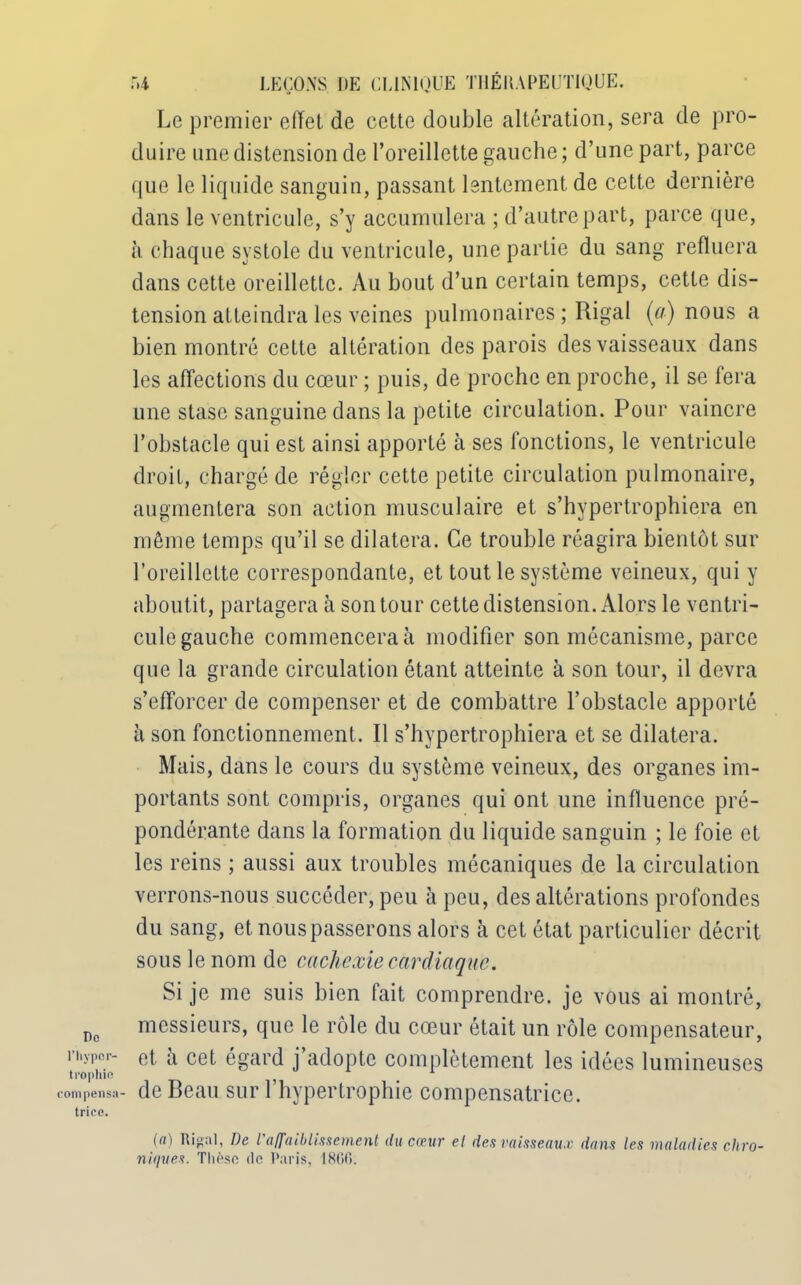 Do l’hypor- trophift compensa triée. r>4 LEÇONS. DE CLINIQUE THÉRAPEUTIQUE. Le premier effet de cette double altération, sera de pro- duire une distension de l’oreillette gauche ; d’une part, parce que le liquide sanguin, passant lentement de cette dernière dans le ventricule, s’y accumulera ; d’autre part, parce que, à chaque systole du ventricule, une partie du sang refluera dans cette oreillette. Au bout d’un certain temps, cette dis- tension atteindra les veines pulmonaires ; Rigal (a) nous a bien montré cette altération des parois des vaisseaux dans les affections du cœur ; puis, de proche en proche, il se fera une stase sanguine dans la petite circulation. Pour vaincre l’obstacle qui est ainsi apporté à ses fonctions, le ventricule droit, chargé de régler cette petite circulation pulmonaire, augmentera son action musculaire et s’hypertrophiera en même temps qu’il se dilatera. Ce trouble réagira bientôt sur l’oreillette correspondante, et tout le système veineux, qui y aboutit, partagera à son tour cette distension. Alors le ventri- cule gauche commencera à modifier son mécanisme, parce que la grande circulation étant atteinte à son tour, il devra s’efforcer de compenser et de combattre l’obstacle apporté à son fonctionnement. Il s’hypertrophiera et se dilatera. Mais, dans le cours du système veineux, des organes im- portants sont compris, organes qui ont une influence pré- pondérante dans la formation du liquide sanguin ; le foie et les reins ; aussi aux troubles mécaniques de la circulation verrons-nous succéder, peu à peu, des altérations profondes du sang, et nous passerons alors à cet état particulier décrit sous le nom de cachexie cardiaque. Si je me suis bien fait comprendre, je vous ai montré, messieurs, que le rôle du cœur était un rôle compensateur, et a cet égard j’adopte complètement les idées lumineuses de Beau sur l’hypertrophie compensatrice. (a) Rigal, De l'affaiblissement du coeur el des vaisseaux dans les maladies chro- niques. Thèse de Paris, 1866.