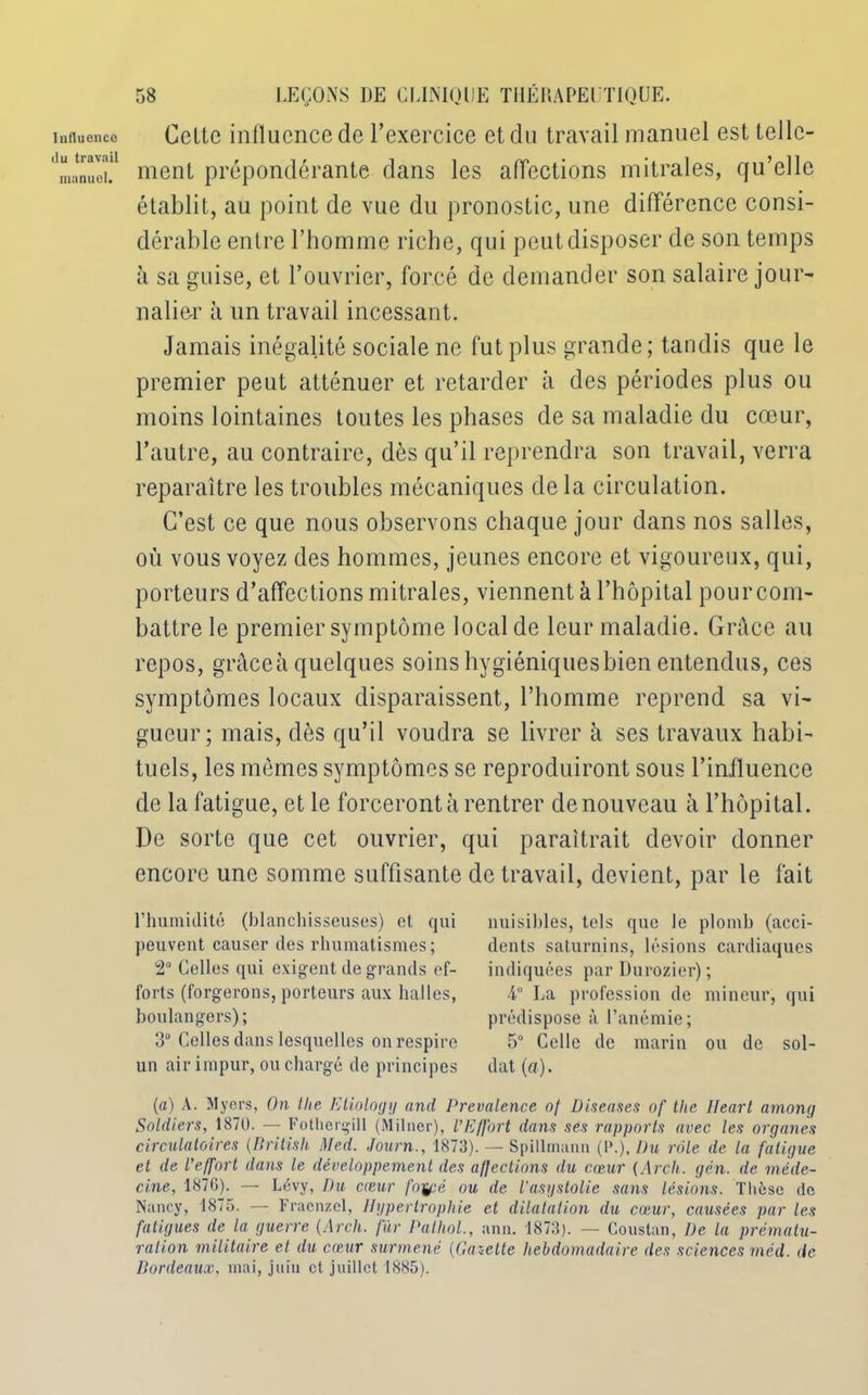 Influence du travail manuel. 58 LEÇONS DE CLINIQUE THÉRAPEUTIQUE. Celte inllucncede l’exercice et du travail manuel est telle- ment prépondérante dans les affections mitrales, qu’elle établit, au point de vue du pronostic, une différence consi- dérable entre l’homme riche, qui peut disposer de son temps à sa guise, et l’ouvrier, forcé de demander son salaire jour- nalier à un travail incessant. Jamais inégalité sociale ne fut plus grande; tandis que le premier peut atténuer et retarder à des périodes plus ou moins lointaines toutes les phases de sa maladie du cœur, l’autre, au contraire, dès qu’il reprendra son travail, verra reparaître les troubles mécaniques de la circulation. C’est ce que nous observons chaque jour dans nos salles, où vous voyez des hommes, jeunes encore et vigoureux, qui, porteurs d’affections mitrales, viennent à l’hôpital pourcom- battre le premier symptôme local de leur maladie. Grâce au repos, gràceà quelques soins hygiéniques bien entendus, ces symptômes locaux disparaissent, l’homme reprend sa vi- gueur; mais, dès qu’il voudra se livrer à ses travaux habi- tuels, les mêmes symptômes se reproduiront sous l’influence de la fatigue, et le forceront à rentrer de nouveau à l’hôpital. De sorte que cet ouvrier, qui paraîtrait devoir donner encore une somme suffisante de travail, devient, par le fait l’humidité (blanchisseuses) et qui peuvent causer des rhumatismes; 2° Colles qui exigent de grands ef- forts (forgerons, porteurs aux halles, boulangers); 3° Celles dans lesquelles on respire un air impur, ou chargé de principes nuisibles, tels que le plomb (acci- dents saturnins, lésions cardiaques indiquées par Durozier); 4° La profession de mineur, qui prédispose à l’anémie; 5° Celle de marin ou de sol- dat (a). (a) A. Myers, On tlie Etiology and Prevalence of Diseuses of the Ileart among Soldiers, 1870. — Fothergill (Milner), l’Effort dans ses rapports avec les organes circulatoires (Britisli Med. Journ., 1873). — Spillmann (!*.), Du rote de la fatigue et de l’effort dans le développement des affections du cœur (Arch. gén. de méde- cine, 1876). — Lévy, Du cœur fo'fpé ou de l’asystolie sans lésions. Thèse de Nancy, 1875. — Fracnzel, Hypertrophie et dilatation du cœur, causées par les fatigues de la guerre (Arch. fur Pathol., ann. 1873). — Coustan, De la prématu- ration militaire et du cœur surmené (Gazelle hebdomadaire des sciences méd. de Bordeaux, mai, juin et juillet 1885).