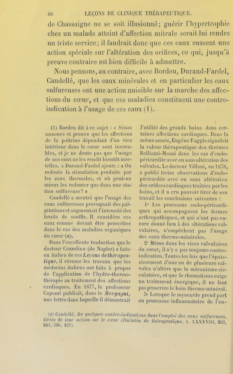 de Ghassaigne ne sc soit illusionné; guérir l’hypertrophie chez un malade atteint d’affection mitrale serait lui rendre un triste service; il faudrait donc que ces eaux eussent une action spéciale sur l’altération des orifices, ce qui, jusqu’à preuve contraire est bien difficile à admettre. Nous pensons, au contraire, avec Bordeu, Durand-Fard cl, Candellé, que les eaux minérales et en particulier les eaux sulfureuses ont une action nuisible sur la marche des affec- tions du cœur, et que ces maladies constituent une contre- indication à l’usage de ces eaux (1). (1) llordeu dit à ce sujet : « Sénac annonce et prouve que les affections de la poitrine dépendant d’un vice intérieur dans le cœur sont incura- bles, et je ne doute pas que l'usage de nos eaux ne les rendit bientôt mor- telles. » Durand-Fardel ajoute : « On redoute la stimulation produite par les eaux thermales, et où peut-on mieux les redouter que dans une sta- tion sulfureuse? î Candellé a montré que l’usage des eaux sulfureuses provoquait despal- pitationset augmentait l'intensité des bruits de souille. Il considère ces eaux comme devant être proscrites dans le cas des maladies organiques du cœur (a). Dans l’excellente traduction que le docteur Cozzolino (de Naples) a faite en italien de ces Leçons de tliévapeu- tique, il résume les travaux que les médecins italiens ont faits à propos de l’application de l’hydro-thermo- tliérapieau traitement des affections cardiaques. En 1877, le professeur Capozzi publiait, dans le Morgagni, une lettre dans laquelle il démontrait l'utilité des grands bains dans cer- taines affections cardiaques. Dans la même année, Eugène Faggio signalait la valeur thérapeutique des thermes Rclliazzi-Mauzi dans les cas d’endo- péricardite avec ou sans altération des valvules. Le docteur Villani, en 1878, a publié treize observations d’endo- péricardile avec ou sans altération des orifices cardiaques traitées parles bains, et il a cru pouvoir tirer de son travail les conclusions suivantes : 1° Les processus endo-péricardi- ques qui accompagnent les formes arthropathiques, et qui n’ont pas en- core donné lieu à des altérations val- vulaires, n’empêchent pas l’usage des eaux thermo-minérales. 2 Même dans les vices valvulaires du cœur, il n’y a pas toujours contre- indication. Toutes les fois que l'épais- sissement d’une ou de plusieurs val- vules n altère que le mécanisme cir- culatoire, et <[ue le rhumatisme exige un traitement énergique, il ne faut pas proscrire le bain thermo-minéral. 3° Lorsque le myocarde prend part au processus inflammatoire de l'en- (ff) Candellé, De quelques contre-indications dans remploi des eaux sulfureuses Urées de leur ad ion sur le co-ur (liullelin de thérapeutique t I XXXVIII ^n’ 241, 346, 421), ’ ’