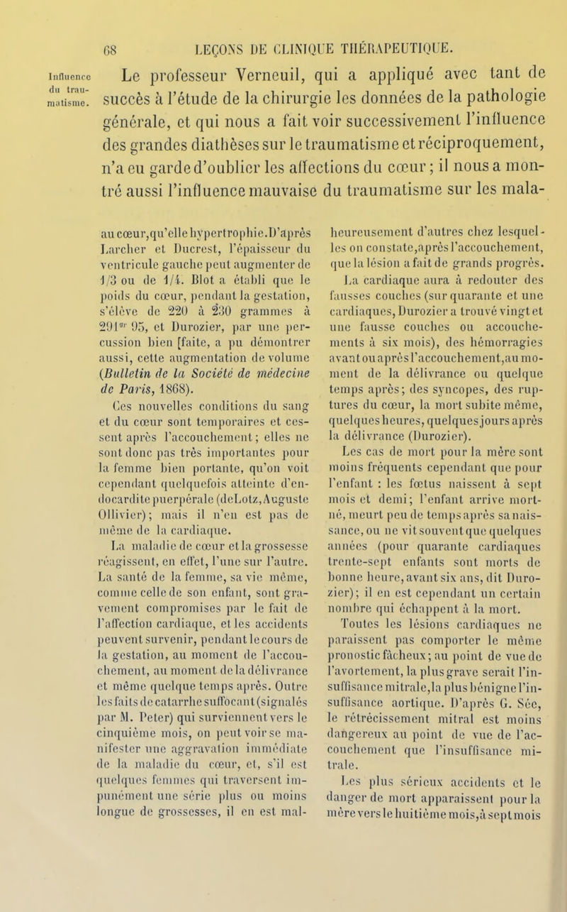 Influence du trau- matisme. G8 LEÇONS DE CLINIQUE THÉRAPEUTIQUE. Le professeur Verneuil, qui a appliqué avec tant de succès à l’étude de la chirurgie les données de la pathologie générale, et qui nous a fait voir successivement l’influence des grandes diathèses sur le traumatisme et réciproquement, n’a eu garde d’oublier les affections du cœur ; il nous a mon- tré aussi l’influence mauvaise du traumatisme sur les mala- au cœur,qu’elle hypertrophie.D’après Larcher et Ducrest, l’épaisseur du ventricule gauche peut augmenter de 1/3 ou de 1/i. Blot a établi que le poids du cœur, pendant la gestation, s’élève de 220 à 230 grammes à 29lHr 05, et Durozier, par une per- cussion bien [faite, a pu démontrer aussi, cette augmentation de volume (Bulletin de la Société de médecine de Paris, 18G8). Ces nouvelles conditions du sang et du cœur sont temporaires et ces- sent après l’accouchement; elles ne sont donc pas très importantes pour la femme bien portante, qu’on voit cependant quelquefois atteinte d’en- docardite puerpérale (deLotz, Auguste Ollivier) ; mais il n’en est pas de même de la cardiaque. La maladie de cœur et la grossesse réagissent, en effet, l’une sur l’autre. La santé de la femme, sa vie même, comme cellede son enfant, sont gra- vement compromises par le fait de l’affection cardiaque, et les accidents peuvent survenir, pendant lecours de la gestation, au moment de l’accou- chement, au moment de la délivrance et même quelque temps après. Outre 1 es faits de catarrhe suffocant (signalés par M. Peter) qui surviennent vers le cinquième mois, on peut voir se ma- nifester une aggravation immédiate de la maladie du cœur, et, s’il est quelques femmes qui traversent im- punément une série plus ou moins longue de grossesses, il en est mal- heureusement d’autres chez lesquel- les on constate,après l’accouchement, que la lésion a fait de grands progrès. La cardiaque aura à redouter des fausses couches (sur quarante et une cardiaques, Durozier a trouvé vingt et une fausse couches ou accouche- ments à six mois), des hémorragies avant ou après l’accouchement,au mo- ment de la délivrance ou quelque temps apres; des syncopes, des rup- tures du cœur, la mort subite même, quelques heures, quelques jours après la délivrance (Durozier). Les cas de mort pour la mère sont moins fréquents cependant que pour l’enfant : les fœtus naissent à sept mois et demi; l’enfant arrive mort- né, meurt peu de temps après sa nais- sance, ou ne vitsouventque quelques années (pour quarante cardiaques trente-sept enfants sont morts de bonne heure, avant six ans, dit Duro- zier); il en est cependant un certain nombre qui échappent à la mort. Toutes les lésions cardiaques ne paraissent pas comporter le môme pronostic fâcheux; au point de vue de l’avortement, la plus grave serait l’in- suffisance mitrale,la plus bénigne l’in- suffisance aortique. D’après G. Séc, le rétrécissement mitral est moins dangereux au point de vue de l’ac- couchement que l’insuffisance mi- trale. Les plus sérieux accidents et le danger de mort apparaissent pour la mère versle huitième moisjàseptmois