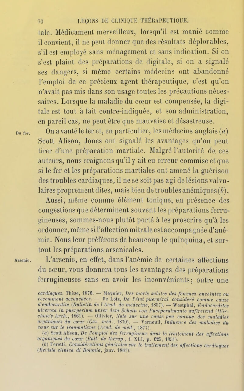 Du for. Arsenic. 70 LEÇONS UE CLINIQUE THÉRAPEUTIQUE. taie. Médicament merveilleux, lorsqu’il est manié comme il convient, il ne peut donner que des résultats déplorables, s’il est employé sans ménagement et sans indication. Si on s’est plaint des préparations de digitale, si on a signalé ses dangers, si même certains médecins ont abandonné l’emploi de ce précieux agent thérapeutique, c’est qu’on n’avait pas mis dans son usage toutes les précautions néces- saires. Lorsque la maladie du cœur est compensée, la digi- tale est tout à fait contre-indiquée, et son administration, en pareil cas, ne peut être que mauvaise et désastreuse. On a vanté le fer et, en particulier, les médecins anglais (a) Scott Alison, Jones ont signalé les avantages qu’on peut tirer d’une préparation martiale. Malgré l’autorité de ces auteurs, nous craignons qu’il y ait eu erreur commise et que si le fer et les préparations martiales ont amené la guérison des troubles cardiaques, il ne se soit pas agi de lésions valvu- laires proprement dites, mais bien de troubles anémiques (b). Aussi, même comme élément tonique, en présence des congestions que déterminent souvent les préparations ferru- gineuses, sommes-nous plutôt porté à les proscrire qu’à les ordonner, même si l’aftection mitrale est accompagnée d’ané- mie. Nous leur préférons de beaucoup le quinquina, et sur- tout les préparations arsenicales. L’arsenic, en effet, dans l’anémie de certaines affections du cœur, vous donnera tous les avantages des préparations ferrugineuses sans en avoir les inconvénients; outre une cardiaques. Thèse, 1876. — Meynior, Des morts subites des femmes enceintes ou récemment accouchées. — De Lotz, De l'état puerpéral considéré comme cause d'endocardite (Bulletin de l'Acad. de médecine, 18.77). — Wcstphal, Endocardites ulcerosa in puerpérium unter dem Schein von Puerperalmanie auflretend (Wir- cliow's Arch., 1861). — Ollivier, Aote sur une cause peu connue des maladies organiques du cœur (Gai. méd., 1870). — Vcrncuil, Influence des maladies du cœur sur le traumatisme (Acad, de méd., 1877). (a) Scott Alison, De l'emploi des ferrugineux dans le traitement des affections organiques du cœur (Bull, de tliérap., t. XLI, p. 625, 1851). (b) Feretti, Considérations générales sur le traitement des affections cardiaques (Bevisla clinica di Bolonia, janv. 1881).