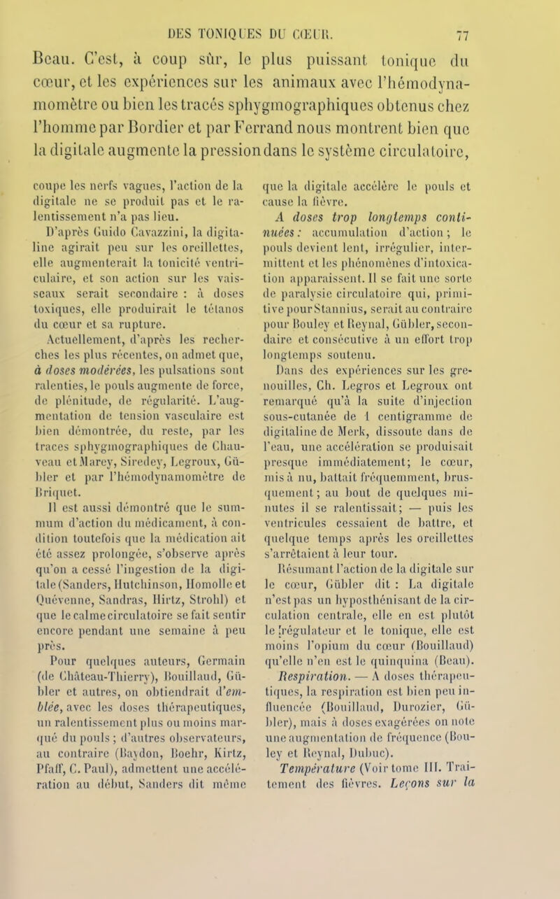 Beau. C’est, à coup sur, le plus puissant tonique du cœur, et les expériences sur les animaux avec l’hémodyna- momètre ou bien les tracés sphygmographiques obtenus chez l’homme par Bordier et par Ferrand nous montrent bien que la digitale augmente la pression dans le système circulatoire, coupe les nerfs vagues, l’action de la digitale ne se produit pas et le ra- lentissement n’a pas lieu. D’après Guido Cavazzini, la digita- line agirait peu sur les oreillettes, elle augmenterait la tonicité ventri- culaire, et son action sur les vais- seaux serait secondaire : à doses toxiques, elle produirait le tétanos du cœur et sa rupture. Actuellement, d’après les recher- ches les plus récentes, on admet que, à doses modérées, les pulsations sont ralenties, le pouls augmente de force, de plénitude, de régularité. L’aug- mentation de tension vasculaire est bien démontrée, du reste, par les traces sphygmographiques de Chau- veau etMarey, Siredey, Uegroux, Gu- ider et par Thémodynamomètre de Briquet. Il est aussi démontré que le sum- mum d’action du médicament, à con- dition toutefois que la médication ait été assez prolongée, s’observe après qu’on a cessé l’ingestion de la digi- tale (Sanders, Hutchinson, Ilomolle et Quévcnne, Sandras, llirtz, Strohl) et que le calme circulatoire se fait sentir encore pendant une semaine à peu près. Pour quelques auteurs, Germain (de Château-Thierry), Bouillaud, Gi't- hler et autres, on obtiendrait d’em- blée, avec les doses thérapeutiques, un ralentissement plus ou moins mar- qué du pouls; d’autres observateurs, au contraire (Baydon, Boehr, Kirtz, Pfalf, G. Paul), admettent une accélé- ration au début, Sanders dit même que la digitale accélère le pouls et cause la fièvre. A doses trop longtemps conti- nuées : accumulation d’action ; le pouls devient lent, irrégulier, inter- mittent et les phénomènes d’intoxica- tion apparaissent.il se fait une sorte de paralysie circulatoire qui, primi- tive pour Stannius, serait au contraire pour Bouley et Reynal, Gübler, secon- daire et consécutive à un effort trop longtemps soutenu. Dans des expériences sur les gre- nouilles, Ch. Legros et Legroux ont remarqué qu’à la suite d’injection sous-cutanée de 1 centigramme de digitaline de Merk, dissoute dans de l’eau, une accélération se produisait presque immédiatement; le cœur, misa nu, battait fréquemment, brus- quement ; au bout de quelques mi- nutes il se ralentissait; — puis les ventricules cessaient de battre, et quelque temps après les oreillettes s’arrêtaient à leur tour. Résumant l’action de la digitale sur le cœur, Gübler dit : La digitale n’est pas un hyposthénisant de la cir- culation centrale, elle en est plutôt le [régulateur et le tonique, elle est moins l’opium du cœur (Bouillaud) qu’elle n’en est le quinquina (Beau). Respiration. — A doses thérapeu- tiques, la respiration est bien peu in- fluencée (Bouillaud, Durozier, Gü- bler), mais à doses exagérées on note une augmentation de fréquence (Bou- ley et Reynal, Dulmc). Température (Voir tome III. Trai- tement des fièvres. Leçons sur la