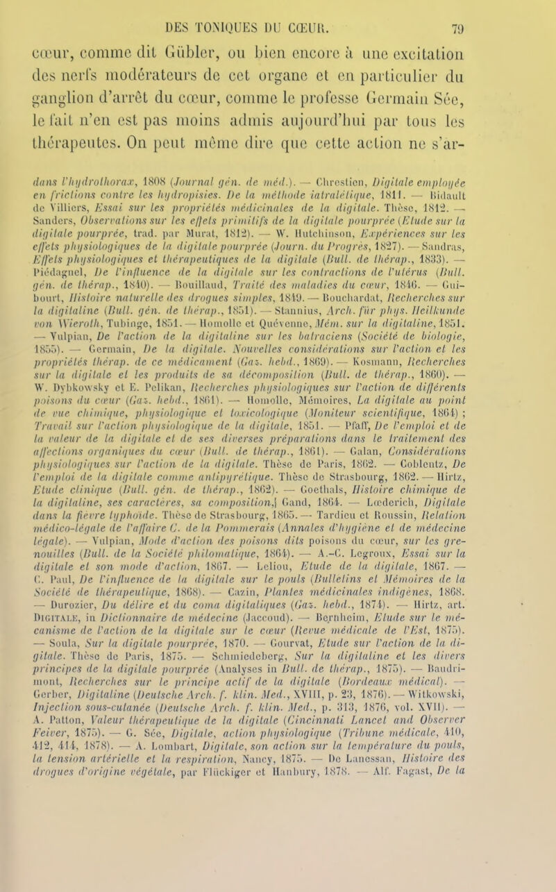 cœur, comme dit Giibler, ou bien encore à une excitation des nerfs modérateurs de cet organe et en particulier du ganglion d’arrêt du cœur, comme le professe Germain Sée, le fait n’en est pas moins admis aujourd’hui par tous les thérapeutes. O11 peut même dire que cette action ne s’ar- dans Vhydrolhorax, 1808 (Journal g en. de méd.).— Chrcsticn, Digitale employée en frictions contre les hydropisies. De la méthode iatralétique, 1811. — Bidault de Yilliers, Essai sur les propriétés médicinales de la digitale. Thèse, 1812. — Sanders, Observations sur les effets primitifs de la digitale pourprée (Elude sur la digitale pourprée, trad. par Murat, 1812). — W. Hutcliiuson, Expériences sur les effets physiologiques de la digitale pourprée (Journ. du Progrès, 1827). —Sandras, Effets physiologiques et thérapeutiques de la digitale (Bull, de thérap., 1833). —■ Piédagnel, De l'influence de la digitale sur les contractions de l'utérus (Bull, gèn. de Ihérap., 1840). — Bouillaud, Traité des maladies du cœur, 1846. — Gui- buurt, Histoire naturelle des drogues simples, 1849. — Bouchardat, Recherches sur la digitaline (Bull. gèn. de Ihérap., 1851). — Stannius, Arch. fur phys. Ileilkunde von \Vierolh, Tubinge, 1851. — Homollc et Quévenne, Mèm. sur la digitaline, 1851. — Yulpian, De l'action île la digitaline sur les batraciens (Société de biologie, 1855). — Germain, De la digitale. Nouvelles considérations sur l'action et les propriétés Ihérap. de ce médicament (Gai. hebd., 1869). — Kosinann, Recherches sur la digitale et les produits de sa décomposition (Bull, de thérap., 1860). — W. Dybkowsky et E. Pclikan, Recherches physiologiques sur l'action île différents poisons du cœur (Gai. Iiebd., 1861). — Homollc, Mémoires, La digitale au point de vue chimique, physiologique et toxicologique (.Moniteur scientifique, 1864) ; Travail sur l'action physiologique de la digitale, 1851. — P fa fl', De l’emploi et de la valeur de la digitale et de ses diverses préparations dans le traitement des affections organiques du cœur (Bull, de tliérap., 1861). — Galan, Considérations physiologiques sur l'action de la digitale. Thèse de Paris, 1862. — Coblentz, De l'emploi de la digitale comme antipyrétique. Thèse de Strasbourg, 1862. — llirtz. Elude clinique (Bull. gèn. de thérap., 1862). — Goethals, Histoire chimique de la digitaline, ses caractères, sa composition,j Gand, 1864. —• Lœderieh, Digitale dans la fièvre typhoïde. Thèse de Strasbourg, 1865.— Tardieu et Roussin, Relation médico-légale de t'affaire G. delà Pommerais (Annales d’hygiène et de médecine légale). — Vulpian, Mode d'action des poisons dits poisons du cœur, sur les gre- nouilles (Bull, de la Société philomatique, 1864). — A.-G. Lcgroux, Essai sur la digitale el son mode d'action, 1867. — Leliou, Etude de la digitale, 1867. — G. Paul, De l'influence de la digitale sur le pouls (Bulletins el Mémoires de la Société de thérapeutique, 1868). — Cazin, Plantes médicinales indigènes, 1868. — Durozier, Du délire et du coma digitaliques (Gaz. Iiebd., 1874). — llirtz, art. Digitale, in Dictionnaire de médecine (Jaccoud). — Bernheim, Elude sur le mé- canisme de l'action de la digitale sur le cœur (Revue médicale de l’Est, 1875). — Soula, Sur la digitale pourprée, 1870. — Gourvat, Etude sur l’action de la di- gitale. Thèse de Paris, 1875. — Schtniedcbcrg, Sur la digitaline et les divers principes de la digitale pourprée (Analyses in Bull, de thérap., 1875). — Baudri- mont, Recherches sur le principe actif de la digitale (Bordeaux médical). — Gerber, Digitaline (Deutsche Arch. f. klin. Meil., XVIII, p. 23, 1876). — Witkowski, Injection sous-cutanée (Deutsche Arch. f. klin. Med., p. 313, 1876, vol. XVII). — A. Patton, Valeur thérapeutique de la digitale (Cincinnati Lancet and Observer Feiver, 1875). — G. Sée, Digitale, action physiologique (Tribune médicale, 410, 412, 414, 1878). — A. Lombart, Digitale, son action sur la température du pouls, la tension artérielle et la respiration, Nancy, 1875. — De Lanessan, Histoire îles drogues d'origine végétale, par Fliickiger et Hanbury, 1878. — Alf. Fagast, De la