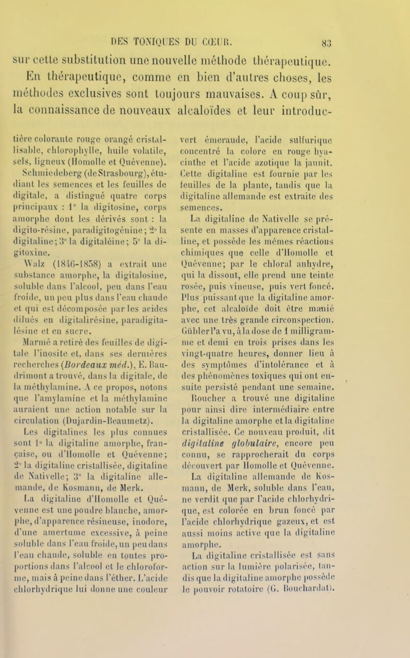 sur eetlc substitution une nouvelle méthode thérapeutique. En thérapeutique, comme en bien d’autres choses, les méthodes exclusives sont toujours mauvaises. A coup sûr, la connaissance de nouveaux alcaloïdes et leur iutroduc- tière colorante rouge orangé cristal- lisable, chlorophylle, huile volatile, sels, ligneux (Homolle et Quévenne). Schmiedeberg (tleSirasbourg), étu- diant les semences et les feuilles île digitale, a distingué quatre corps principaux : 1° la digitosine, corps amorphe dont les dérivés sont : la digito-résine, paradigitogénine ; 'i0 la digitaline;3° la digitaléine; 5 la di- gitoxine. Walz ( 1816-1858) a extrait une substance amorphe, la digitalosine, soluble dans l’alcool, peu dans l’eau froide, un peu plus dans l’eau chaude et qui est décomposée par les acides dilués en digitalirésine, paradigita- lésiue et en sucre. Mariné a retiré des feuilles de digi- tale l’inosite et, dans ses dernières recherches (Bordeaux méd.), E. lîau- drimont a trouvé, dans la digitale, de la méthylamine. A ce propos, notons que l’amylamine et la méthylamine auraient une action notable sur la circulation (Dujardin-licaumetz). Les digitalines les plus connues sont 1° la digitaline amorphe, fran- çaise, ou d'Homolle et Quévenne; 2° la digitaline cristallisée, digitaline de Nativelle; d° la digitaline alle- mande, de Kosmann, de Merk. La digitaline d’Homolle et Qué- venne est une poudre blanche, amor- phe, d’apparence résineuse, inodore, d’une amertume excessive, à peine soluble dans l’eau froide, un peu dans l’eau cbaude, soluble en toutes pro- portions dans l’alcool et le chlorofor- me, mais à peine dans l’éther. L’acide chlorhydrique lui donne une couleur vert émeraude, l’acide sulfurique concentré la colore en rouge hya- cinthe et l’acide azotique la jaunit. Cette digitaline est fournie par les feuilles de la plante, tandis que la digitaline allemande est extraite des semences. La digitaline de Nativelle se pré- sente en masses d’apparence cristal- line, et possède les mêmes réactions chimiques que celle d’Homolle et Quévenne; par le chloral anhydre, qui la dissout, elle prend une teinte rosée, puis vineuse, puis vert foncé. Plus puissant que la digitaline amor- phe, cet alcaloïde doit être manié avec une très grande circonspection. Güblerl’avu,àladose de 1 milligram- me et demi en trois prises dans les vingt-quatre heures, donner lieu à des symptômes d’intolérance et à des phénomènes toxiques qui ont en- suite persisté pendant une semaine. Doucher a trouvé une digitaline pour ainsi dire intermédiaire entre la digitaline amorphe et la digitaline cristallisée. Ce nouveau produit, dit digitaline globulaire, encore peu connu, se rapprocherait du corps découvert par Homolle et Quévenne. La digitaline allemande de Kos- mann, de Merk, soluble dans l’eau, ne verdit que par l’acide chlorhydri- que, est colorée en brun foncé par l’acide chlorhydrique gazeux, et est aussi moins active que la digitaline amorphe. La digitaline cristallisée est sans action sur la lumière polarisée, tan- disque la digitaline amorphe possède le pouvoir rotatoire (G. Ilouehardat).