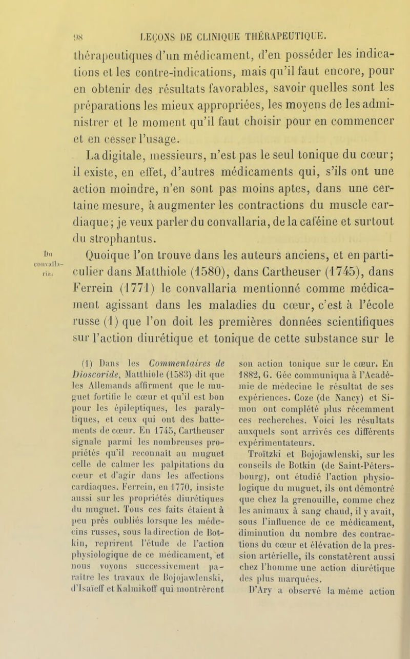 thérapeutiques d’un médicament, d’en posséder les indica- tions cl les contre-indications, mais qu’il faut encore, pour en obtenir des résultats favorables, savoir quelles sont les préparations les mieux appropriées, les moyens de les admi- nistrer et le moment qu’il faut choisir pour en commencer et en cesser l’usage. La digitale, messieurs, n’est pas le seul tonique du cœur; il existe, en effet, d’autres médicaments qui, s’ils ont une action moindre, n’en sont pas moins aptes, dans une cer- taine mesure, à augmenter les contractions du muscle car- diaque; je veux parler du convallaria, de la caféine et surtout du strophantus. Quoique l’on trouve dans les auteurs anciens, et en parti- culier dans Matthiole (1580), dans Cartheuser (1745), dans Ferrein (1771) le convallaria mentionné comme médica- ment agissant dans les maladies du cœur, c’est à l’école russe (J) que l’on doit les premières données scientifiques sur l’action diurétique et tonique de cette substance sur le (1) Dans tes Commentaires de bioscoride, Matthiole (1583) dit que les Allemands affirment que le mu- guet fortifie le cœur et qu’il est bon pour les épileptiques, les paraly- tiques, cl ceux qui ont des batte- ments de cœur. En 1745, Cartheuser signale parmi les nombreuses pro- priétés qu’il reconnaît au muguet celle de calmer les palpitations du cœur et d’agir dans les affections cardiaques. Ferrein, en 1770, insiste aussi sur les propriétés diurétique» du muguet. Tous ces faits étaient à peu près oubliés lorsque les méde- cins russes, sous ladirection de Bot- kin, reprirent l’étude de l’action physiologique de ce médicament, et nous voyons successivement pa- raître les travaux de Itojojawlenski, dTsaïeff et Kalmikoff qui montrèrent son action tonique sur le cœur. Eu 188:2, G. Gée communiqua à l’Acadé- mie de médecine le résultat de ses expériences. Cozc (de Nancy) et Si- mon ont complété plus récemment ces recherches. Voici les résultats auxquels sont arrivés ces différents expérimentateurs. Troïtzki et Bojojawlenski, sur les conseils de Botkin (de Saint-Péters- bourg), ont étudié l’action physio- logique du muguet, ils ont démontré «lue chez la grenouille, comme chez les animaux à sang chaud, il y avait, sous l'influence de ce médicament, diminution du nombre des contrac- tions du cœur et élévation de la pres- sion artérielle, ils constatèrent aussi chez l’homme une action diurétique des plus marquées. D’Ary a observé la même action