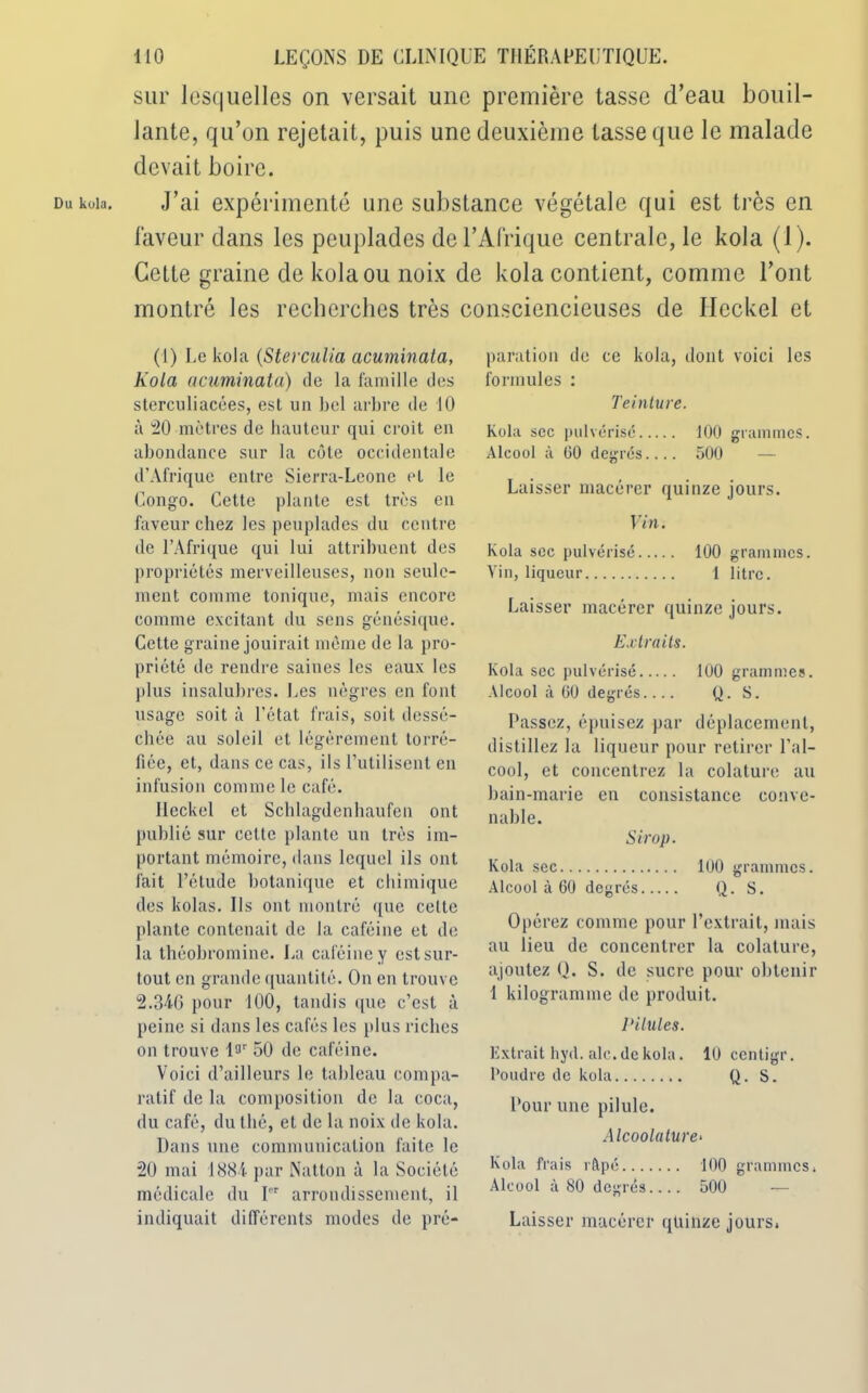 Du kola. sur lesquelles on versait une première tasse d’eau bouil- lante, qu’on rejetait, puis une deuxième tasse que le malade devait boire. J’ai expérimenté une substance végétale qui est très en laveur dans les peuplades de l’Afrique centrale, le kola (1). Cette graine de kola ou noix de kola contient, comme l’ont montré les recherches très consciencieuses de Ileckel et (1) Le kola (Sterculia acuminata, Kola acuminata) de la famille des sterculiacées, est un bel arbre de 10 à 20 mètres de hauteur qui croit en abondance sur la côte occidentale d’Afrique entre Sierra-Lcone et le Congo. Cette plante est très en faveur chez les peuplades du centre de l’Afrique qui lui attribuent des propriétés merveilleuses, non seule- ment comme tonique, mais encore comme excitant du sens génésique. Cette graine jouirait même de la pro- priété de rendre saines les eaux les plus insalubres. Les nègres en font usage soit à l’état frais, soit dessé- chée au soleil et légèrement torré- fiée, et, dans ce cas, ils l’utilisent en infusion comme le café. Ileckel et Schlagdcnhaufen ont publié sur celte plante un très im- portant mémoire, dans lequel ils ont fait l’élude botanique et chimique des kolas. Us ont montré que celle plante contenait de la caféine et de la théobromine. La caféine y est sur- tout en grande quantité. On en trouve 2.346 pour 100, tandis que c’est à peine si dans les cafés les plus riches on trouve l9r 50 de caféine. Voici d’ailleurs le tableau compa- ratif de la composition de la coca, du café, du thé, et de la noix de kola. Dans une communication faite le 20 mai 1884 par Nation à la Société médicale du rr arrondissement, il indiquait différents modes de pré- paration de ce kola, dont voici les formules : Teinture. kola sec pulvérisé 100 grammes. Alcool à 60 degrés.... 500 Laisser macérer quinze jours. Vin. kola sec pulvérisé 100 grammes. Vin, liqueur 1 litre. Laisser macérer quinze jours. Extraits. kola sec pulvérisé 100 grammes. Alcool à 60 degrés.... Q. S. Passez, épuisez par déplacement, distillez la liqueur pour retirer l’al- cool, et concentrez la colature au bain-marie en consistance conve- nable. Sirop. kola sec 100 grammes. Alcool à 60 degrés Q. S. Opérez comme pour l’extrait, mais au lieu de concentrer la colature, ajoutez Q. S. de sucre pour obtenir 1 kilogramme de produit. Pilules. Extrait hyd. aie. de kola. 10 centigr. Poudre de kola Q. S. Pour une pilule. Alcoolature* kola frais râpé 100 grammes, Alcool à 80 degrés.... 500 — Laisser macérer quinze jours.